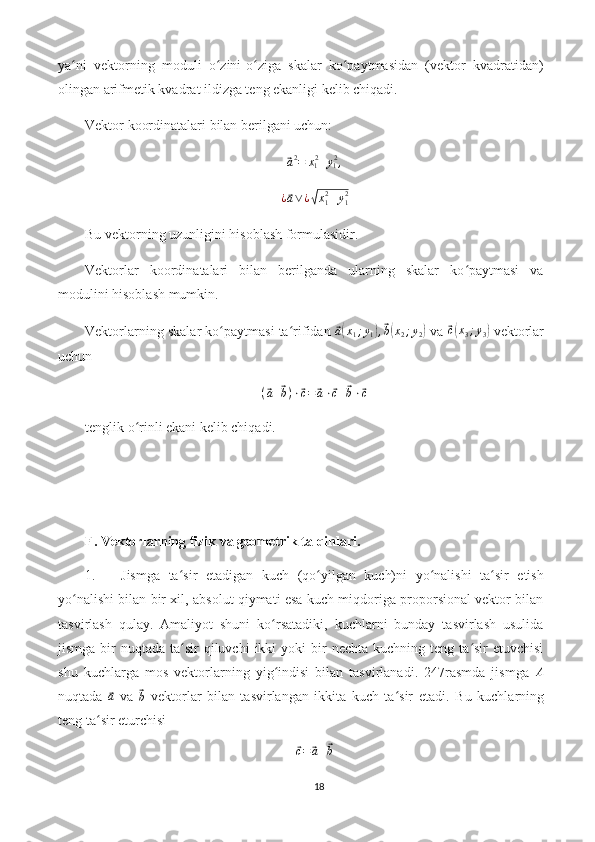 ya ni   vektorning   moduli   o zini-o ziga   skalar   ko paytmasidan   (vektor   kvadratidan)ʻ ʻ ʻ ʻ
olingan arifmetik kvadrat ildizga teng ekanligi kelib chiqadi.
Vektor koordinatalari bilan berilgani uchun:	
⃗a2=	x12+y12,	
¿⃗a∨¿√x12+y12
Bu vektorning uzunligini hisoblash formulasidir.
Vektorlar   koordinatalari   bilan   berilganda   ularning   skalar   ko paytmasi   va	
ʻ
modulini hisoblash mumkin.
Vektorlarning skalar ko paytmasi ta rifidan 	
ʻ ʻ	⃗ a( x
1 ; y
1	) ,⃗ b( x
2 ; y
2	)  va 	⃗c(x3;y3)  vektorlar
uchun
(	
⃗ a +	⃗ b ) ⋅	⃗ c =	⃗ a ⋅	⃗ c +	⃗ b ⋅	⃗ c
tenglik o rinli ekani kelib chiqadi. 	
ʻ
F. Vektorlarning fizik va geometrik talqinlari.
1. Jismga   ta sir   etadigan   kuch   (qo yilgan   kuch)ni   yo nalishi   ta sir   etish	
ʻ ʻ ʻ ʻ
yo nalishi bilan bir xil, absolut qiymati esa kuch miqdoriga proporsional vektor bilan	
ʻ
tasvirlash   qulay.   Amaliyot   shuni   ko rsatadiki,   kuchlarni   bunday   tasvirlash   usulida	
ʻ
jismga  bir   nuqtada ta sir   qiluvchi  ikki  yoki   bir   nechta  kuchning teng  ta sir  etuvchisi	
ʻ ʻ
shu   kuchlarga   mos   vektorlarning   yig indisi   bilan   tasvirlanadi.   247rasmda   jismga  	
ʻ	A
nuqtada  	
⃗ a
  va  	⃗
b   vektorlar   bilan   tasvirlangan   ikkita   kuch   ta sir   etadi.  	ʻ Bu   kuchlarning
teng ta sir eturchisi	
ʻ	
⃗c=	⃗a+⃗b
18 