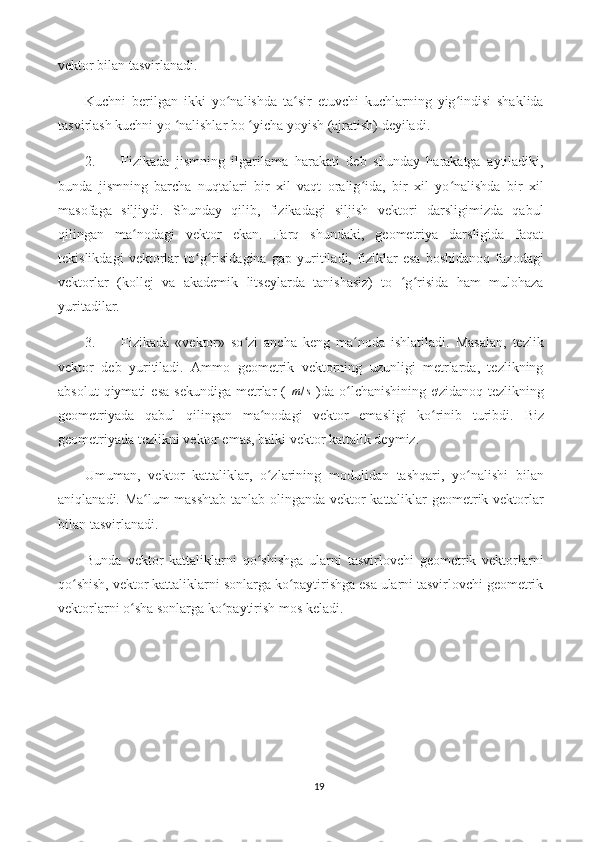 vektor bilan tasvirlanadi.
Kuchni   berilgan   ikki   yo nalishda   ta sir   etuvchi   kuchlarning   yig indisi   shaklidaʻ ʻ ʻ
tasvirlash kuchni yo  nalishlar bo  yicha yoyish (ajratish) deyiladi.	
ʻ ʻ
2. Fizikada   jismning   ilgarilama   harakati   deb   shunday   harakatga   aytiladiki,
bunda   jismning   barcha   nuqtalari   bir   xil   vaqt   oralig ida,   bir   xil   yo nalishda   bir   xil	
ʻ ʻ
masofaga   siljiydi.   Shunday   qilib,   fizikadagi   siljish   vektori   darsligimizda   qabul
qilingan   ma nodagi   vektor   ekan.   Farq   shundaki,   geometriya   darsligida   faqat	
ʻ
tekislikdagi   vektorlar   to g risidagina   gap   yuritiladi,   fiziklar   esa   boshidanoq   fazodagi	
ʻ ʻ
vektorlar   (kollej   va   akademik   litseylarda   tanishasiz)   to   g risida   ham   mulohaza	
ʻ ʻ
yuritadilar.
3. Fizikada   «vektor»   so zi   ancha   keng   ma noda   ishlatiladi.   Masalan,   tezlik	
ʻ ʻ
vektor   deb   yuritiladi.   Ammo   geometrik   vektorning   uzunligi   metrlarda,   tezlikning
absolut  qiymati  esa   sekundiga   metrlar   (  	
m/s   )da   o lchanishining   ơzidanoq  tezlikning	ʻ
geometriyada   qabul   qilingan   ma nodagi   vektor   emasligi   ko rinib   turibdi.  	
ʻ ʻ Biz
geometriyada tezlikni vektor emas, balki vektor kattalik deymiz.
Umuman,   vektor   kattaliklar,   o zlarining   modulidan   tashqari,   yo nalishi   bilan
ʻ ʻ
aniqlanadi. Ma lum masshtab tanlab olinganda vektor kattaliklar geometrik vektorlar	
ʻ
bilan tasvirlanadi.
Bunda   vektor   kattaliklarni   qo shishga   ularni   tasvirlovchi   geometrik   vektorlarni	
ʻ
qo shish, vektor kattaliklarni sonlarga ko paytirishga esa ularni tasvirlovchi geometrik	
ʻ ʻ
vektorlarni o sha sonlarga ko paytirish mos keladi.	
ʻ ʻ
19 