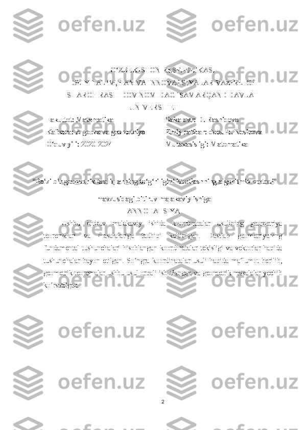 O ZBEKISTON RESPUBLIKASIʻ
OLIY TALIM, FAN VA INNOVATSIYALAR VAZIRLIGI
SHAROF RASHIDOV NOMIDAGI SAMARQAND DAVLAT
UNIVERSITETI
Fakultet: Matematika
Kafedra: Algebra va geometriya
O quv yili: 2020-2024	
ʻ Bakalavr: D. Rashidova
Ilmiy rahbar: dots. H. Nosirova
Mutaxasisligi: Matematika 
 “Ba’zi bir geometrik tasdiqlarning to g riligini isbotlashning algoritmik metodi”	
ʻ ʻ
                                        mavzusidagi bitiruv malakaviy ishiga
ANNOTATSIYA
Ushbu   bitiruv   malakaviy   ishida   koordinatalar   usulining   geometriya
teoremalari   va   masalalariga   tadbiqi   keltirilgan.   Dastlab   geometriyaning
fundamental  tushunchalari hisoblangan koordinatalar  tekisligi  va vektorlar haqida
tushunchalar   bayon   etilgan.   So ngra   koordinatalar   usuli   haqida   ma lumot   berilib,	
ʻ ʻ
geometrik teoremalar ushbu usul orqali isbotlangan va geometrik masalalar yechib
ko rsatilgan.	
ʻ
2 