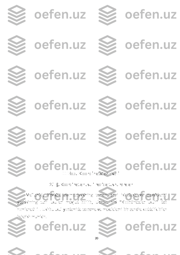 II  Bob.  Koordinatalar usuli
2.1-§.  Koordinatlar usuli haqida tushunchalar
Ma lumki,   Yevklid   geometriyasining   teoremalarini   isbotlash   va   masalalariniʻ
yechishning   turli   usullari   mavjud   bo`lib,   ulardan   biri   “Koordinatalar   usuli”   deb
nomlanadi[1].   Ushbu usul yordamida teorema va masalalarni bir qancha soddalik bilan
bajarish mumkin. 
20 