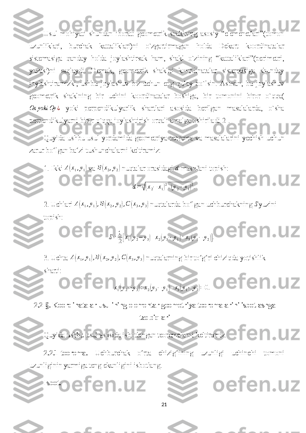 Usul   mohiyati   shundan   iborat:   geometrik   shaklning   asosiy   “elemenetlari”(tomon
uzunliklari,   burchak   kattaliklari)ni   o`zgartirmagan   holda   Dekart   koordinatalar
sistemasiga   qanday   holda   joylashtirsak   ham,   shakl   o`zining   “kattaliklari”(perimetri,
yuzasi)ni   saqlaydi.   Demak,   geometrik   shaklni   koordinatalar   sistemasiga   shunday
joylashtiramizki,   ushbu   joylashuv   biz   uchun   eng   qulay   bo`lsin.   Asosan,   bu   joylashuv
geometrik   shaklning   bir   uchini   koordinatalar   boshiga,   bir   tomonini   biror   o`qqa(Ox	yoki	Oy	¿
  yoki   perpendikulyarlik   shartlari   asosida   berilgan   masalalarda,   o`sha
perpendikulyarni biror o`qqa joylashtirish orqali amalga oshiriladi[2].   
Quyida ushbu usul  yordamida geometriya teorema va masalalarini yechish uchun
zarur bo lgan ba zi tushunchalarni keltiramiz:
ʻ ʻ
1. Ikki  A	
( x
1 , y
1	)  va  B	( x
2 , y
2	)  nuqtalar orasidagi  d
 masofani topish:	
d=	√(x2−	x1)2+(y2−	y1)2.
2. Uchlari 	
A(x1,y1),B(x2,y2),C	(x3,y3)  nuqtalarda bo lgan uchburchakning 	ʻ	S yuzini 
topish:
S = 1
2	
[ x
1	( y
2 − y
3	) + x
2	( y
3 − y
1	) + x
3	( y
1 − y
2	)] .
3. Uchta  A	
( x
1 , y
1	) , B	( x
2 , y
2	) , C	( x
3 , y
3	)  nuqtalarning bir to g ri chiziqda yotishlik 	ʻ ʻ
sharti:	
x1(y2−	y3)+x2(y3−	y1)+x3(y1−	y2)=0.
2.2-§.  Koordinatalar usulining elementar geometriya teoremalarini isbotlashga
tadbiqlari
Quyida ushbu usul asosida isbotlangan teoremalarni keltiramiz.
2.2.1-teorema.   Uchburchak   o rta   chizig ining   uzunligi   uchinchi   tomoni	
ʻ ʻ
uzunliginin yarmiga teng ekanligini isbotlang.
Isbot.
21 