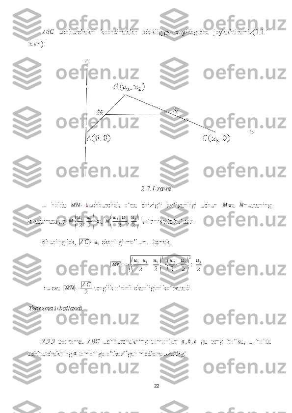 ABC  uchburchakni   koordinatalar   tekisligiga   quyidagicha   joylashtiramiz(2.2.1-
rasm):
2.2.1-rasm
U   holda  	
MN	−¿ uchburchak   o rta   chizig i   bo lganligi   uchun  	ʻ ʻ ʻ	M va  	N nuqtaning
koordinatalari  M	
( u
1
2 , u
2
2	)  va 	N	(
u3+u1	
2	,u2
2)  ko rinishda bo ladi. 	ʻ ʻ
Shuningdek, 	
|AC	|=	u3  ekanligi ma’lum. Demak,	
|MN	|=	√(
u3+u1	
2	−	u1
2)
2
+(
u2
2−	u2
2)
2
=	u3
2	.
Bu esa 	
| MN	| =	| AC	|
2  tenglik o rinli ekanligini ko rsatadi.	ʻ ʻ
Teorema isbotlandi.
2.2.2-teorema.  	
ABC   uchburchakning   tomonlari  	a,b,c   ga   teng   bo lsa,   u   holda	ʻ
uchburchakning 	
a  tomoniga o’tkazilgan mediana uzunligi
22 