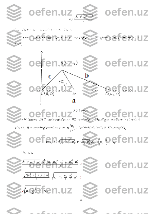 ma=	√2(b2+c2)−a2	
2formula yordamida topilishini isbotlang.
Isbot.   Uchburchakni   koordinata   tekisligiga   quyidagicha   joylashtiramiz(2.2.2-
rasm):
2.2.2-rasm
AM
  kesma   ABC
  uchburchakning  	
BC   tomoniga   o tkazilgan   mediana   bo lganligi	ʻ ʻ
sababli, 	
M  nuqtaning koordinatalari  M	( u
3
2 , 0	)
 ko rinishda bo ladi. Shuningdek,	ʻ ʻ	
a=u3,b=√(u3−u1)2+u22,c=√u12+u22,ma=√(u1−	u3
2)
2
+u22.
Demak, 	
√2(b2+c2)−	a2	
2	=	√2((u3−u1)2+u22+u12+u22)−	u32	
2	=¿	
¿√4(u12+u22−u1u3)+u32	
2	=√u12−2u1
u3
2+u32
4	+u22=¿
¿	
√( u
1 − u
3
2	) 2
+ u
22
= m
a .
23 