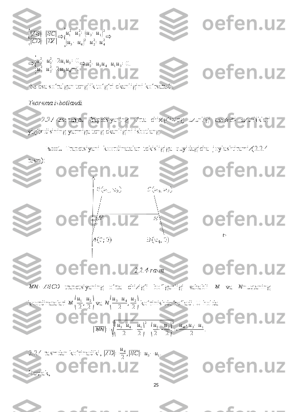 {
|AB	|=|BC	|	
|CD	|=|DA	|⇨	{
u12+u22=(u3−u1)2	
(u3−u4)2+u22=u42⇨	
⇨	{
u32−	u22−	2u1u3=0	
u32+u22−2u3u4=0
⇨	u22−u3u4+u1u3=0.Bu esa so ralgan tenglik to g ri ekanligini ko rsatadi. 	
ʻ ʻ ʻ ʻ
Teorema isbotlandi.
2.2.4-teorema.   Trapetsiyaning   o rta   chizig ining   uzunligi   asoslari   uzunliklari	
ʻ ʻ
yig indisining yarmiga teng ekanligini isbotlang.	
ʻ
  Isbot.   Trapetsiyani   koordinatalar   tekisligiga   quyidagicha   joylashtiramiz(2.2.4-
rasm):
2.2.4-rasm	
MN	−	ABCD
  trapetsiyaning   o rta   chizig i   bo lganligi   sababli  	ʻ ʻ ʻ M
  va   N
nuqtaning
koordinatalari  M	
( u
1
2 , u
2
2	)  va  N	( u
3 + u
4
2 , u
2
2	)  ko rinishda bo ladi. U holda	ʻ ʻ	
|
MN	| =	√( u
3 + u
4
2 − u
1
2	) 2
+	( u
2
2 − u
2
2	) 2
= u
4 + u
3 − u
1
2 .
2.2.4-rasmdan ko rinadiki, 	
ʻ	|AD	|=	u4
2	,|BC	|=	u3−	u1.
Demak, 
25 