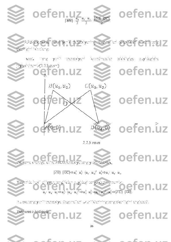 |MN	| = u
4
2 + u
3 − u
1
2 =	| AD	| +	| BC	|
2 .
2.2.5-teorema.   Teng   yonli   trapetsiyaning   diagonallari   uzunliklari   o zaro   teng	
ʻ
ekanligini isbotlang. 
Isbot.   Teng   yonli   trapetsiyani   koordinatalar   tekisligiga   quyidagicha
joylashtiramiz(2.2.5-rasm):
2.2.5-rasm
Teorema shartiga ko ra 	
ʻ	ABCD trapetsiya teng yonli. Demak, 
|
AB	| =	| DC	| ⇨ u
12
+ u
22
=	( u
3 − u
4	) 2
+ u
22
⇨ u
1 = u
4 − u
3 .
Yuqorida hosil qilingan tenglikdan quyidagi tengliklarni topamiz:	
u3=u4−	u1⇨	u32=(u4−	u1)2⇨	u32+u22=(u1−u4)2+u22⇨	|AC	|=|DB	|.
Bu esa teng yonli trapetsiya diagonallari uzunliklarining teng ekanligini anglatadi.
Teorema isbotlandi.
26 