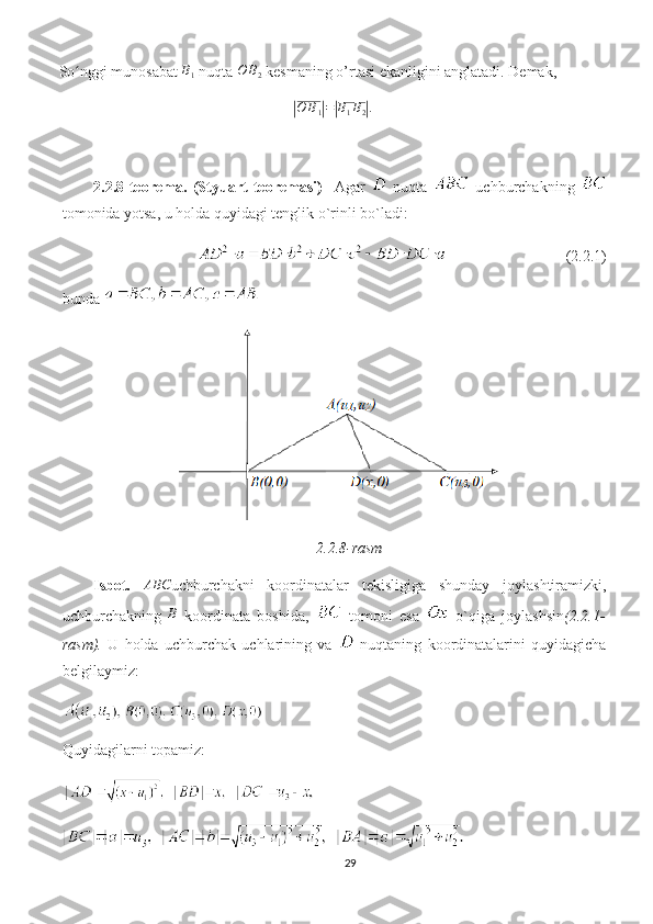 So nggi munosabat ʻ	B1  nuqta 	O	B2  kesmaning o’rtasi ekanligini anglatadi. Demak,	
|
O B
1	| =	| B
1 B
2	| .
2.2.8-teorema.   (Styuart   teoremasi)     Agar     nuqta     uchburchakning  
tomonida yotsa, u holda quyidagi tenglik o`rinli bo`ladi:
                                             (2.2.1)
bunda 
2.2.8-rasm
Isbot.  	
ABC uchburchakni   koordinatalar   tekisligiga   shunday   joylashtiramizki,
uchburchakning   B
  koordinata   boshida,     tomoni   esa     o`qiga   joylashsin (2.2.1-
rasm).   U   holda   uchburchak   uchlarining   va     nuqtaning   koordinatalarini   quyidagicha
belgilaymiz:
Quyidagilarni topamiz:
29 