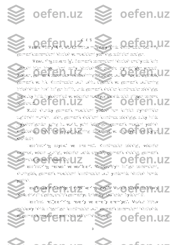 KIRISH
               Masalani  qo yilishi.  ʻ Mazkur  bitiruv malakaviy ishida koordinatalar usulining
geometrik teoremalarni isbotlash va masalalarni yechishga tadbiqlari qaralgan.
                     Mavzuning dolzarbligi.   Geometrik teoremalarni  isbotlash amaliyotda ko p	
ʻ
uchrashi   bilan   birga,   ularni   qat iy   isbotlash   bir   muncha   qiyinchiliklar   yaratadi.	
ʻ
Xususan, geometrik teoremalarni isbotlashning bir qancha usullari mavjud: algebraik,
geometrik   va   h.k.   Koordinatalar   usuli   ushbu   algebraik   va   geometrik   usullarning
birlashishidan  hosil  bo lgan bo lib, unda geometrik shakllar  koordinatalar  tekisligiga	
ʻ ʻ
eng qulay holda joylashtiriladi va vektorlar nazariyasi asosida talab qilingan teorema
isbotlanadi. 
Xuddi   shunday   geometrik   masalalarni   yechish   ham   ko plab   qiyinchiliklar	
ʻ
tug dirishi   mumkin.   Lekin,   geometrik   shakllarni   koordinata   tekisligiga   qulay   holda	
ʻ
joylashtirilgandan   so ng   bu   vazifa,   ya ni   keltirilgan   geometrik   masalani   yechish	
ʻ ʻ
soddalashadi.   Taklif   etilayotgan   usulning   dolzarbligi   va   ahamiyati   ham   aynan
shundadir. 
Tadqiqotning   obyekti   va   predmeti.   Koordinatalar   tekisligi,   vektorlar
sistemasi,   vektor   uzunligi,   vektorlar   ustida   amallar,   geometrik   shakllar,   geometrik
teoremalar, geometrik masalalar. 
Tadqiqotning   maqsadi   va   vazifalari.   Isbotlash   qiyin   bo lgan   teoremalarni,	
ʻ
shuningdek,   geometrik   masalalarni   koordinatalar   usuli   yordamida   isbotlash   hamda
yechish.
Tadqiqotda   qo llanilgan   metodikaning   tavsifi.	
ʻ   Mazkur   bitiruv   malakaviy
ishida chiziqli algebra, analitik geometriya fanlaridagi usullardan foydalanildi.
Tadqiqot   natijalarining   nazariy   va   amaliy   ahamiyati.   Mazkur   bitiruv
malakaviy   ishida   o rganilgan   koordinatalar   usuli   geometrik   teoremalarni   isbotlashda	
ʻ
va geometrik masalalarni yechishda qo llanilishi mumkin.	
ʻ
3 