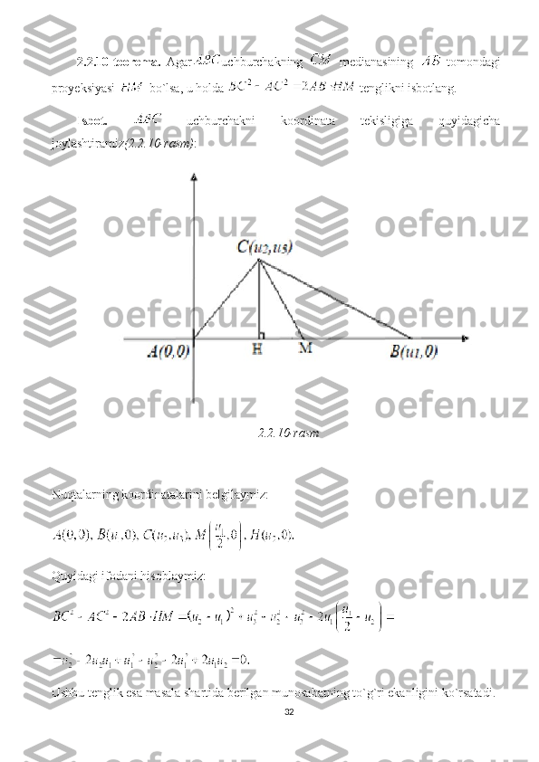 2.2.10-teorema.   Agar uchburchakning     medianasining     tomondagi
proyeksiyasi   bo`lsa, u holda    tenglikni isbotlang. 
Isbot.     uchburchakni   koordinata   tekisligiga   quyidagicha
joylashtiramiz (2.2.10-rasm) :
2.2.10-rasm
Nuqtalarning koordinatalarini belgilaymiz: 
Quyidagi ifodani hisoblaymiz:
Ushbu tenglik esa masala shartida berilgan munosabatning to`g`ri ekanligini ko`rsatadi. 
32 