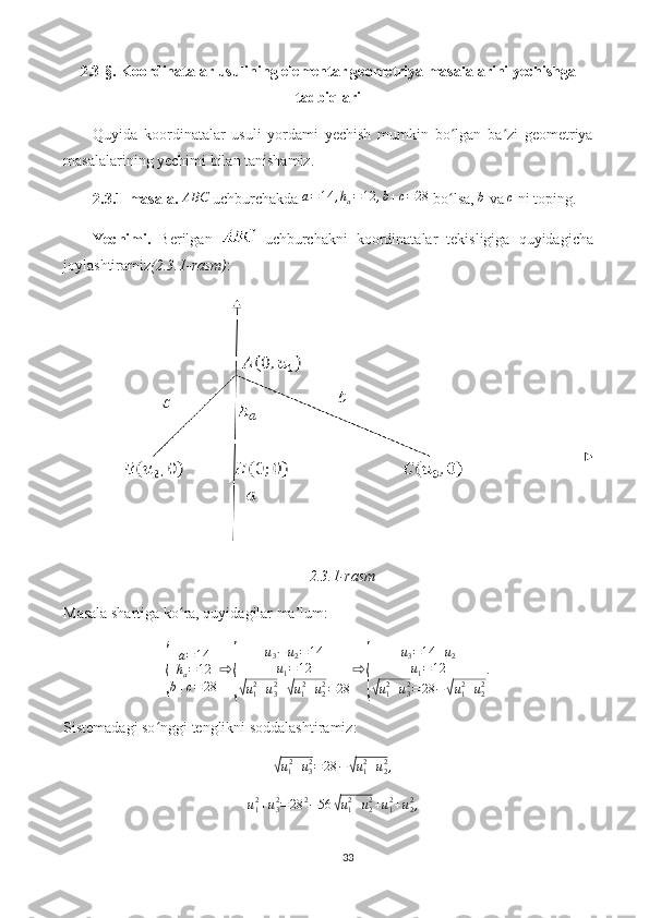 2.3-§.  Koordinatalar usulining elementar geometriya masalalarini yechishga
tadbiqlari
Quyida   koordinatalar   usuli   yordami   yechish   mumkin   bo lgan   ba zi   geometriyaʻ ʻ
masalalarining yechimi bilan tanishamiz.
2.3.1-masala. 	
ABC  uchburchakda 	a=14	,ha=12	,b+c=28  bo lsa, 	ʻ	b  va 	c  ni toping.
Yechimi.   Berilgan     uchburchakni   koordinatalar   tekisligiga   quyidagicha
joylashtiramiz (2.3.1-rasm) :
2.3.1-rasm
Masala shartiga ko ra, quyidagilar ma’lum:	
ʻ	
{
a = 14
h
a = 12
b + c = 28 ⇨	{ u
3 − u
2 = 14
u
1 = 12√
u
12
+ u
32
+	√ u
1 2
+ u
22
= 28 ⇨	{ u
3 = 14 + u
2
u
1 = 12√
u
12
+ u
32
= 28 −	√ u
1 2
+ u
22 .
Sistemadagi so nggi tenglikni soddalashtiramiz:	
ʻ	
√u12+u32=28	−√u12+u22,	
u12+u32=28	2−56	√u12+u22+u12+u22,
33 