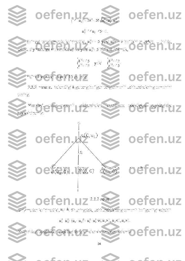 (14	+u2)2=28	2−56	√u12+u22+u22,u
22
+ 14 u
2 + 45 = 0.
So nggi   tenglamanda   ko rinadiki,  	
ʻ ʻ u
2	( 1)
= − 5
  yoki   u
2	( 2)
= − 9
  bo lishi   mumkin.   U  holda,	ʻ
ushbu qiymatlarga mos holda  u
3	
( 1)
= 9
 yoki 	u2(2)=5  bo ladi. Demak, 	ʻ	
{
b	
( 1)
= 15
c
( 1)
= 13     yoki     	{
b(2)=13	
c(2)=15	
.
Ya’ni 	
b  va 	c  lar 13 yoki 15 ga teng.
2.3.2-masala.  Balandligi  h
 ga teng bo lgan teng tomonli uchburchakning tomonini	
ʻ
toping.
Yechimi.   Teng   tomonli   uchburchakni   koordinata   tekisligiga   quyidagicha
joylashtiramiz: 
2.3.2-rasm
Chizmadan ko rinadiki, 	
ʻ	u1=h . Shuningdek, uchburchak teng tomonli bo lganligi sababli	ʻ
u
12
+ u
22
=	
( u
3 − u
2	) 2
= u
1 2
+ u
32
 va 	u1>0,u2<0,u3>0.
Yuqoridagi tenglikdan quyidagi tenglamalar sistemasiga kelamiz:
34 