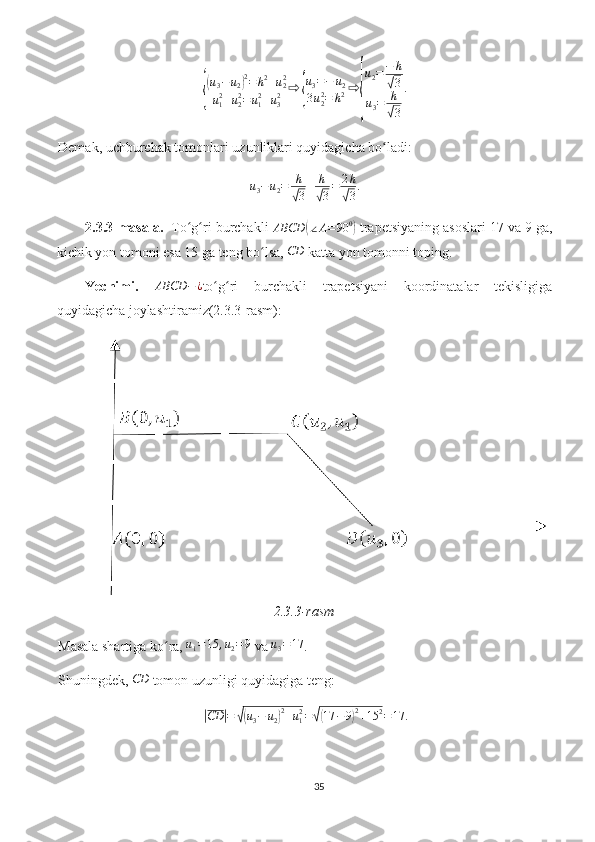 {
(u3−u2)2=	h2+u22	
u12+u22=	u12+u32	⇨	{
u3=−	u2	
3u22=	h2⇨	
{
u2=−	h
√3	
u3=	h
√3
.Demak, uchburchak tomonlari uzunliklari quyidagicha bo ladi:	
ʻ
u
3 − u
2 = h	
√
3 + h	√
3 = 2 h	√
3 .
2.3.3-masala.   To g ri burchakli 	
ʻ ʻ
ABCD	( ∠ A = 90 0	)
 trapetsiyaning asoslari 17 va 9 ga,
kichik yon tomoni esa 15 ga teng bo lsa, 	
ʻ	CD  katta yon tomonni toping. 
Yechimi.   ABCD − ¿
to g ri   burchakli   trapetsiyani   koordinatalar   tekisligiga	
ʻ ʻ
quyidagicha joylashtiramiz(2.3.3-rasm):
2.3.3-rasm
Masala shartiga ko ra, 	
ʻ	u1=15	,u2=9  va  u
3 = 17
.
Shuningdek, 	
CD  tomon uzunligi quyidagiga teng:	
|
CD	| =	√( u
3 − u
2	) 2
+ u
12
=	√( 17 − 9	) 2
+ 15 2
= 17.
35 