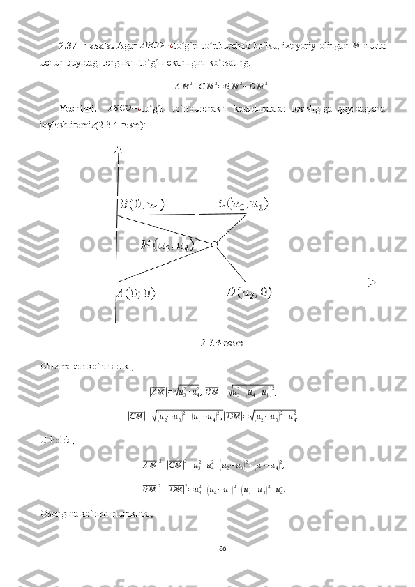 2.3.4-masala.   Agar  ABCD	−¿ to g ri to rtburchak bo lsa, ixtiyoriy olingan  	ʻ ʻ ʻ ʻ	M   nuqta
uchun quyidagi tenglikni to g ri ekanligini ko rsating:	
ʻ ʻ ʻ
A M 2
+ C M 2
= B M 2
+ D M 2
.
Yechimi.     ABCD − ¿
to g ri   to rtburchakni   koordinatalar   tekisligiga   quyidagicha
ʻ ʻ ʻ
joylashtiramiz(2.3.4-rasm):
2.3.4-rasm
Chizmadan ko rinadiki, 	
ʻ	
|
AM	| =	√ u
32
+ u
42
,	| BM	| =	√ u
32
+	( u
4 − u
1	) 2
,	
|CM	|=√(u2−u3)2+(u1−u4)2,|DM	|=√(u2−u3)2+u42.
U holda,	
|AM	|2+|CM	|2=u32+u42+(u2−u3)2+(u1−u4)2,	
|BM	|2+|DM	|2=	u32+(u4−u1)2+(u2−u3)2+u42.
Osongina ko rish mumkinki, 	
ʻ
36 
