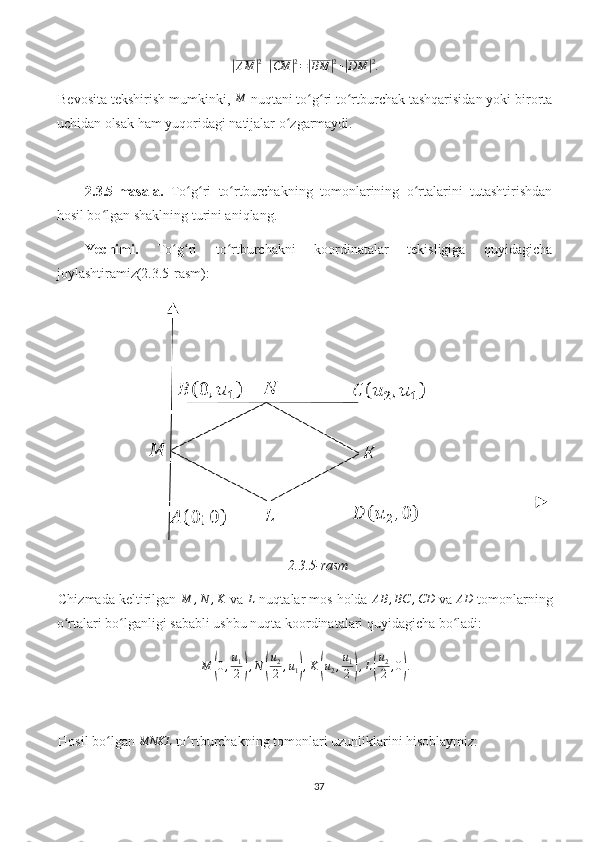 |AM	| 2
+	| CM	| 2
=	| BM	| 2
+	| DM	| 2
.
Bevosita tekshirish mumkinki, 	
M  nuqtani to g ri to rtburchak tashqarisidan yoki birorta	ʻ ʻ ʻ
uchidan olsak ham yuqoridagi natijalar o zgarmaydi. 	
ʻ
2.3.5-masala.   To g ri   to rtburchakning   tomonlarining   o rtalarini   tutashtirishdan	
ʻ ʻ ʻ ʻ
hosil bo lgan shaklning turini aniqlang.	
ʻ
Yechimi.   To g ri   to rtburchakni   koordinatalar   tekisligiga   quyidagicha	
ʻ ʻ ʻ
joylashtiramiz(2.3.5-rasm):
2.3.5-rasm
Chizmada keltirilgan 
M	,N	,K  va 	L  nuqtalar mos holda 	AB	,BC	,CD  va 	AD  tomonlarning
o rtalari bo lganligi sababli ushbu nuqta koordinatalari quyidagicha bo ladi:	
ʻ ʻ ʻ
M	
( 0 , u
1
2	) , N	( u
2
2 , u
1	) , K	( u
2 , u
1
2	) , L	( u
2
2 , 0	) .
Hosil bo lgan 	
ʻ	MNKL  to rtburchakning tomonlari uzunliklarini hisoblaymiz:	ʻ
37 