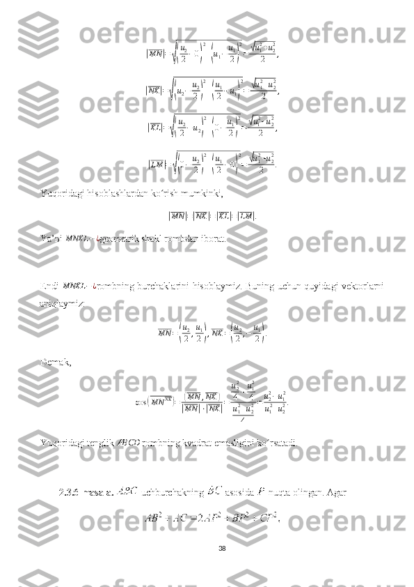 |MN	| =	√( u
2
2 − 0	) 2
+	( u
1 − u
1
2	) 2
=	
√ u
12
+ u
22
2 ,	
|NK	|=√(u2−	u2
2)
2
+(
u1
2−	u1)
2
=	√u12+u22	
2	,	
|
KL	| =	√( u
2
2 − u
2	) 2
+	( 0 − u
1
2	) 2
=	
√ u
1 2
+ u
22
2 ,	
|
LM	| =	√( 0 − u
2
2	) 2
+	( u
1
2 − 0	) 2
=	
√ u
12
+ u
22
2 .
Yuqoridagi hisoblashlardan ko rish mumkinki, 	
ʻ	
|MN	|=|NK	|=|KL	|=|LM	|.
Ya’ni 	
MNKL	−	¿ geometrik shakl rombdan iborat. 
Endi  	
MNKL	−	¿ rombning burchaklarini hisoblaymiz. Buning uchun quyidagi vektorlarni
aniqlaymiz:
MN =	
( u
2
2 , u
1
2	) , NK =	( u
2
2 , − u
1
2	) .
Demak, 
cos	
( MN NK	)
=	( MN , NK	)	
|
MN	| ⋅	| NK	| = u
22
4 − u
12
4
u
12
+ u
22
4 = u
22
− u
1 2
u
1 2
+ u
22 .
Yuqoridagi tenglik 	
ABCD  rombning kvadrat emasligini ko rsatadi.	ʻ
2.3.6-masala.   uchburchakning   asosida   nuqta olingan. Agar 
38 