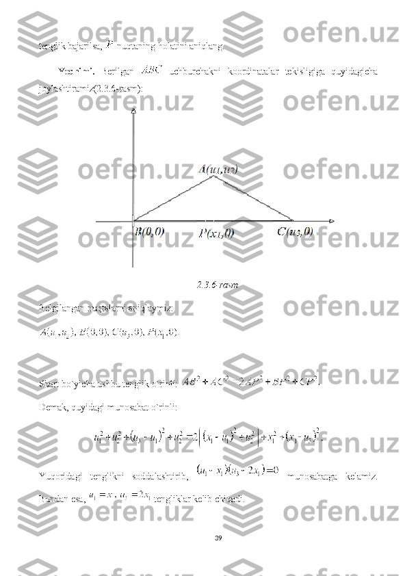 tenglik bajarilsa,   nuqtaning holatini aniqlang. 
Yechimi.   Berilgan     uchburchakni   koordinatalar   tekisligiga   quyidagicha
joylashtiramiz(2.3.6-rasm): 
2.3.6-rasm
Belgilangan nuqtalarni aniqlaymiz:
Shart bo`yicha ushbu tenglik o`rinli: 
Demak, quyidagi munosabat o`rinli:
Yuqoridagi   tenglikni   soddalashtirib,     munosabatga   kelamiz.
Bundan esa,   tengliklar kelib chiqadi. 
39 