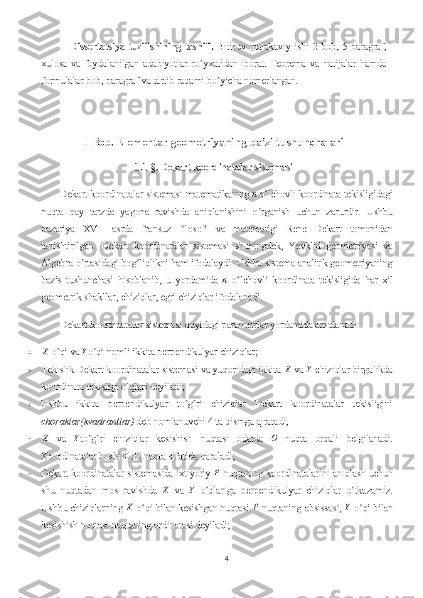   Dissertatsiya   tuzilishining   tasnifi.   Bitiruv   malakaviy   ishi   2   bob,   5   paragraf,
xulosa   va   foydalanilgan   adabiyotlar   ro yxatidan   iborat.   Teorema   va   natijalar   hamdaʻ
formulalar bob, paragraf va tartib raqami bo yicha nomerlangan.	
ʻ
I Bob. Elementar geometriyaning ba’zi tushunchalari
1.1-§. Dekart koordinatalar sistemasi
Dekart koordinatalar sistemasi matematikaning 	
n  o lchovli koordinata tekisligidagi	ʻ
nuqta   qay   tarzda   yagona   ravishda   aniqlanishini   o rganish   uchun   zarurdir.   Ushbu
ʻ
nazariya   XVII   asrda   fransuz   filosofi   va   matematigi   Rene   Dekart   tomonidan
tanishtirilgan.   Dekart   koordinatalar   sistemasi   shuningdek,   Yevklid   geometriyasi   va
Algebra o rtasidagi bog liqlikni ham ifodalaydi. Ushbu sistema analitik geometriyaning	
ʻ ʻ
bazis   tushunchasi   hisoblanib,   u   yordamida   n
  o lchovli   koordinata   tekisligida   har   xil	
ʻ
geometrik shakllar, chiziqlar, egri chiziqlar ifodalanadi. 
Dekart koordinatalar sistemasi quyidagi parametrlar yordamida aniqlanadi:
	
X  o qi va 	ʻ	Y o qi nomli i	ʻ kkita perpendikulyar chiziqlar;
 Tekislik Dekart koordinatalar sistemasi va yuqoridagi ikkita 	
X  va 	Y  chiziqlar birgalikda
koordinata tekisligi o qlari deyiladi;	
ʻ
 Ushbu   ikkita   perpendikulyar   to g ri   chiziqlar   Dekart   koordinatalar   tekisligini	
ʻ ʻ
choraklar(kvadrantlar)  deb nomlanuvchi 4 ta qismga ajratadi;
	
X   va  	Y to g ri   chiziqlar   kesishish   nuqtasi   odatda  	ʻ ʻ	O   nuqta   orqali   belgilanadi.
Koordinatalar boshi 	
( 0 ; 0	)
 nuqta sifatida qaraladi;
 Dekart koordinatalar sistemasida ixtiyoriy 	
P  nuqtaning koordinatalarini aniqlash uchun
shu   nuqtadan   mos   ravishda  	
X   va  	Y   o qlariga   perpendikulyar   chiziqlar   o tkazamiz.	ʻ ʻ
Ushbu chiziqlarning  X
 o qi bilan kesishgan nuqtasi  	
ʻ	P  nuqtaning absissasi,   Y
 o qi bilan	ʻ
kesishish nuqtasi nuqtaning ordinatasi deyiladi; 
4 