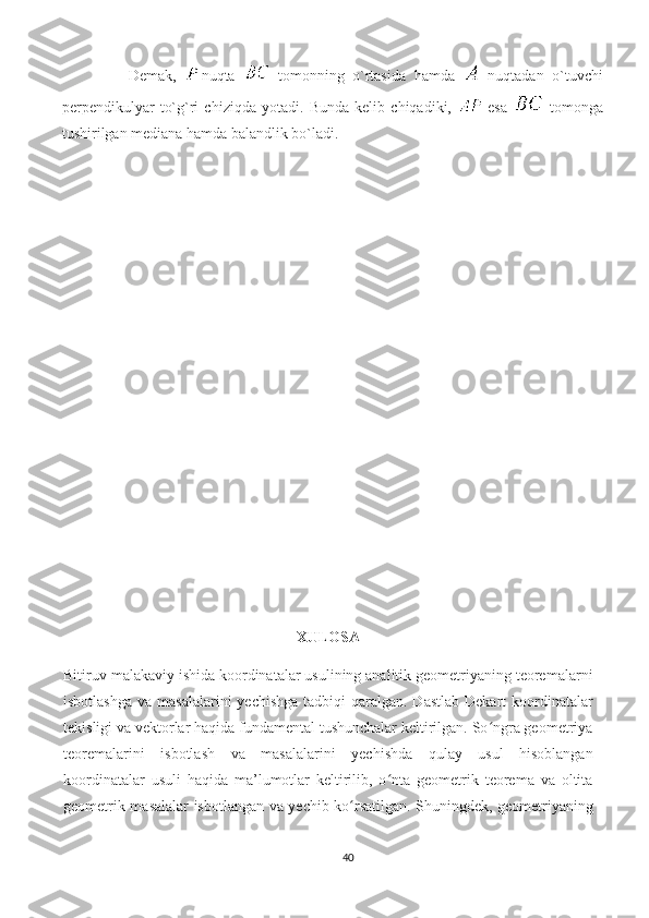                 Demak,   nuqta     tomonning   o`rtasida   hamda     nuqtadan   o`tuvchi
perpendikulyar   to`g`ri   chiziqda   yotadi.   Bunda   kelib   chiqadiki,     esa     tomonga
tushirilgan mediana hamda balandlik bo`ladi.  
XULOSA
Bitiruv malakaviy ishida koordinatalar usulining analitik geometriyaning teoremalarni
isbotlashga  va masalalarini  yechishga  tadbiqi  qaralgan. Dastlab  Dekart  koordinatalar
tekisligi va vektorlar haqida fundamental tushunchalar keltirilgan. So ngra geometriyaʻ
teoremalarini   isbotlash   va   masalalarini   yechishda   qulay   usul   hisoblangan
koordinatalar   usuli   haqida   ma’lumotlar   keltirilib,   o nta   geometrik   teorema   va   oltita	
ʻ
geometrik masalalar isbotlangan va yechib ko rsatilgan. Shuningdek, geometriyaning	
ʻ
40 