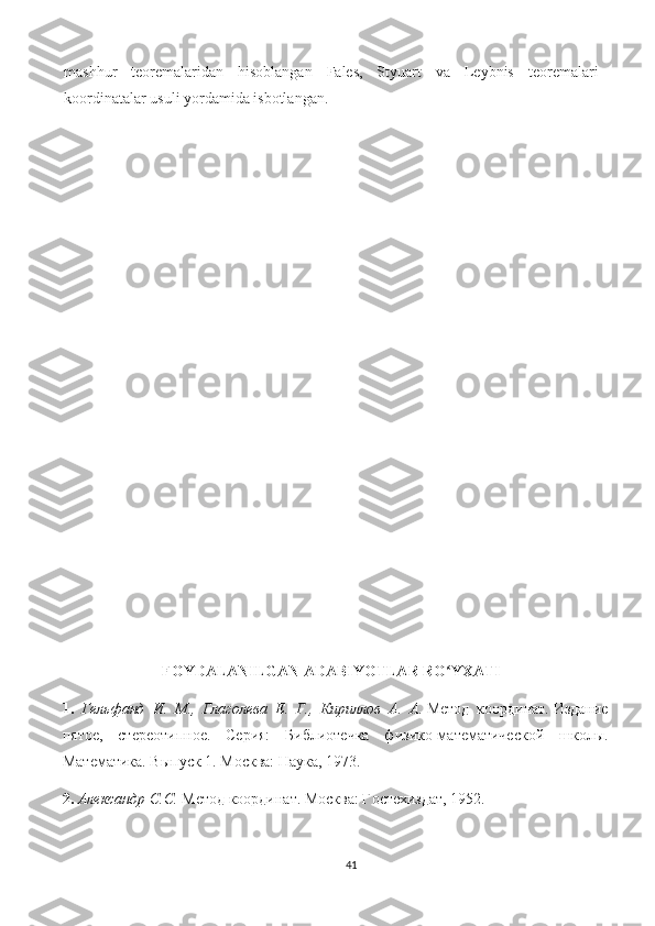 mashhur   teoremalaridan   hisoblangan   Fales,   Styuart   va   Leybnis   teoremalari
koordinatalar usuli yordamida isbotlangan.   
FOYDALANILGAN ADABIYOTLAR RO YXATIʻ
1.   Гельфанд   И .   М .,   Глаголева   Е .   Г .,   Кириллов   А .   А .   Метод   координат.   Издание
пятое,   стереотипное.   Серия:   Библиотечка   физико-математической   школы.
Математика. Выпуск 1. Москва: Наука, 1973.
2.  Александр С.С.  Метод координат. Москва: Гостехиздат, 1952.
41 