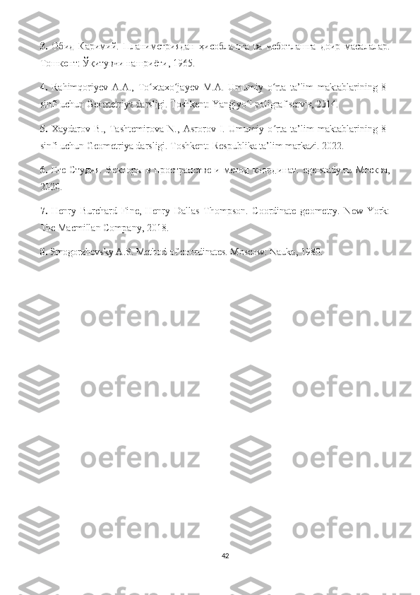 3.   Обид   Каримий.   Планиметриядан   ҳисоблашга   ва   исботлашга   доир   масалалар.
Тошкент: Ўқитувчи нашриёти, 1965. 
4.   Rahimqoriyev   A.A.,   To xtaxo jayev   M.A.   Umumiy   o rta   ta’lim   maktablarining   8-ʻ ʻ ʻ
sinfi uchun Geometriya darsligi. Toshkent: Yangiyo l poligraf servis, 2014. 	
ʻ
5.   Xaydarov   B.,   Tashtemirova   N.,   Asrorov   I.   Umumiy   o rta   ta’lim   maktablarining   8-	
ʻ
sinfi uchun Geometriya darsligi. Toshkent: Respublika ta’lim markazi. 2022.
6.   Еге-Студия.   Векторы   в   пространстве   и   метод   координат.   ege-study.ru   Москва,
2020.
7.   Henry   Burchard   Fi ne,   Henry   Dallas   Thompson.   Coordinate   geometry.   New   York:
The Macmillan Company, 2018. 
8.  Smogorzhevsky A.S. Method of coordinates. Moscow: Nauka, 1980.
42 