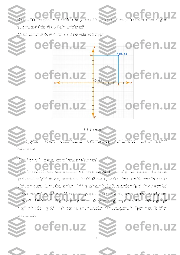  Ushbu ikki nuqtani mos holda  x   va  	y   orqali belgilasak,  	P   nuqta koordinata tekisligida
yagona ravishda 	
P(x,y)  kabi aniqlanadi;
 Misol uchun 	
x=5,y=6  hol  1.1.1-rasmda  keltirilgan.
1.1.1-rasm
Quyida   Dekart   koordinatalar   sistemasining   fundamental   tushunchalarini
keltiramiz.
Bir o lchovli Dekart koordinatalar sistemasi	
ʻ
Bir   o lchovli   Dekart   koordinatalar   sistemasi   odatda   sonlar   o qi   deb   ataladi.   Bu   holda
ʻ ʻ
gorizontal   to g ri   chiziq,   koordinata   boshi  	
ʻ ʻ	O   nuqta,   undan   chap   tarafda   manfiy   sonlar
o qi, o ng tarafda musbat sonlar o qi joylashgan bo ladi. Agarda to g ri chiziq vertikal	
ʻ ʻ ʻ ʻ ʻ ʻ
olinadigan bo lsa, u holda  	
ʻ	O   nuqtadan yuqori tomon musbat, pastki tomon manfiy deb
qaraladi.   Sonlar   o qidagi   ixtiyoriy   nuqta  	
ʻ O
  nuqtaning   qaysi   tarafida   joylashganiga
bog liq   holda   +   yoki   –   ishorasi   va   shu   nuqtadan  	
ʻ	O   nuqtagacha   bo lgan   masofa   bilan	ʻ
aniqlanadi.
5 