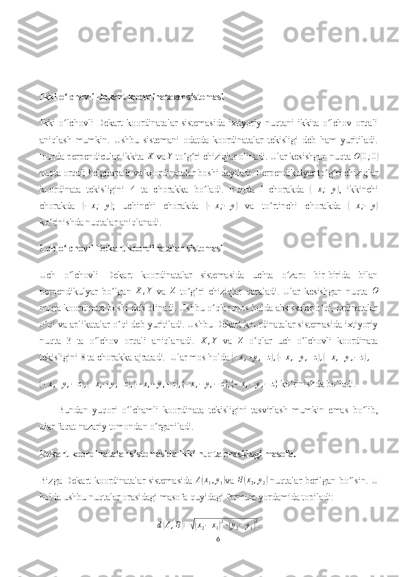 Ikki o lchovli Dekart koordinatalar sistemasiʻ
Ikki   o lchovli   Dekart   koordinatalar   sistemasida   ixtiyoriy   nuqtani   ikkita   o lchov   orqali
ʻ ʻ
aniqlash   mumkin.   Ushbu   sistemani   odatda   koordinatalar   tekisligi   deb   ham   yuritiladi.
Bunda perpendicular ikkita  X
 va  Y
 to g ri chiziqlar olinadi. Ular kesishgan nuqta 	
ʻ ʻ O	( 0 ; 0	)
nuqta orqali belgilanadi va koordinatalar boshi deyiladi. Perpendikulyar to g ri chiziqlar	
ʻ ʻ
koordinata   tekisligini   4   ta   chorakka   bo ladi.   Bunda   I   chorakda  	
ʻ	( + x ; + y	)
,   ikkinchi
chorakda  	
(−	x;+y) ;   uchinchi   chorakda  	(−	x;−	y)   va   to rtinchi   chorakda  	ʻ	( + x ; − y	)
ko rinishda nuqtalar aniqlanadi.	
ʻ
Uch o lchovli Dekart koordinatalar sistemasi	
ʻ
Uch   o lchovli   Dekart   koordinatalar   sistemasida   uchta   o zaro   bir-birida   bilan
ʻ ʻ
perpendikulyar   bo lgan  	
ʻ	X	,Y   va  	Z   to g ri   chiziqlar   qaraladi.   Ular   kesishgan   nuqta  	ʻ ʻ	O
nuqta koordinata boshi deb olinadi. Ushbu o qlar mos holda absissalar o qi, ordinatalar	
ʻ ʻ
o qi va aplikatalar o qi deb yuritiladi. Ushbu Dekart koordinatalar sistemasida ixtiyoriy	
ʻ ʻ
nuqta   3   ta   o lchov   orqali   aniqlanadi.  	
ʻ X , Y
  va  	Z   o qlar   uch   o lchovli   koordinata	ʻ ʻ
tekisligini 8 ta chorakka ajratadi.   U lar mos holda 	
( + x , + y , + z	) ,( − x , + y , + z	) ,( + x , + y , − z	) ,	
(−	x,+y,−	z),(+x,−	y,+z),(−	x,−	y,+z),(+x,−	y,−	z),(−	x,−	y,−	z)
 ko rinishda bo ladi. 	ʻ ʻ
Bundan   yuqori   o lchamli   koordinata   tekisligini   tasvirlash   mumkin   emas   bo lib,	
ʻ ʻ
ular faqat nazariy tomondan o rganiladi.	
ʻ
Dekart koordinatalar sistemasida ikki nuqta orasidagi masofa.
Bizga Dekart koordinatalar sistemasida   A	
( x
1 , y
1	) va   B	( x
2 , y
2	)   nuqtalar berilgan bo lsin. U	ʻ
holda ushbu nuqtalar orasidagi masofa quyidagi formula yordamida topiladi:	
d(A,B)=√(x2−	x1)2+(y2−	y1)2.
6 