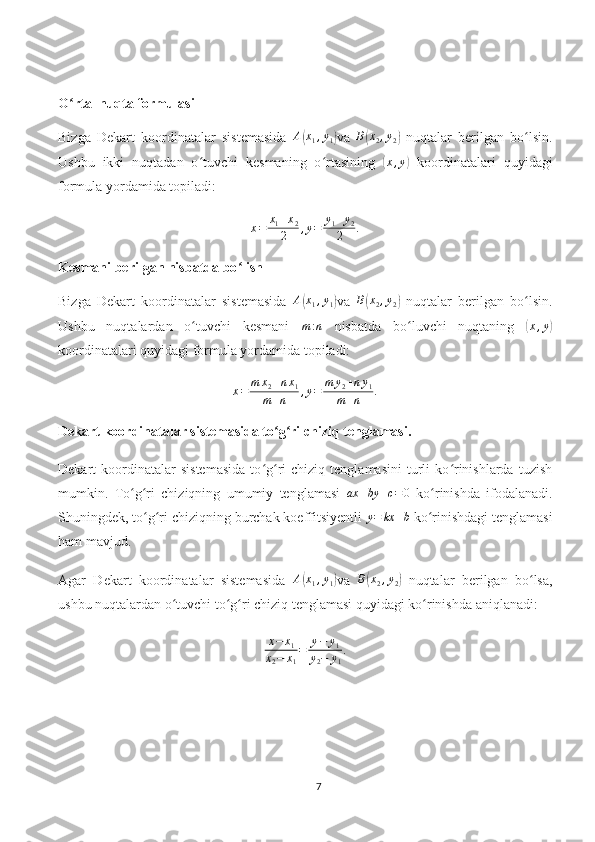 O rta–nuqta formulasiʻ
Bizga   Dekart   koordinatalar   sistemasida  	
A(x1,y1) va  	B(x2,y2)   nuqtalar   berilgan   bo lsin.	ʻ
Ushbu   ikki   nuqtadan   o tuvchi   kesmaning   o rtasining  	
ʻ ʻ	( x , y	)
  koordinatalari   quyidagi
formula yordamida topiladi:
x = x
1 + x
2
2 , y = y
1 + y
2
2 .
Kesmani berilgan nisbatda bo lish	
ʻ
Bizga   Dekart   koordinatalar   sistemasida  	
A(x1,y1) va  	B(x2,y2)   nuqtalar   berilgan   bo lsin.	ʻ
Ushbu   nuqtalardan   o tuvchi   kesmani  	
ʻ m : n
  nisbatda   bo luvchi   nuqtaning  	ʻ	( x , y	)
koordinatalari quyidagi formula yordamida topiladi:
x = m x
2 + n x
1
m + n , y = m y
2 + n y
1
m + n .
Dekart koordinatalar sistemasida to g ri chiziq tenglamasi. 	
ʻ ʻ
Dekart   koordinatalar   sistemasida   to g ri   chiziq   tenglamasini   turli   ko rinishlarda   tuzish	
ʻ ʻ ʻ
mumkin.   To g ri   chiziqning   umumiy   tenglamasi  	
ʻ ʻ ax + by + c = 0
  ko rinishda   ifodalanadi.	ʻ
Shuningdek, to g ri chiziqning burchak koeffitsiyentli 	
ʻ ʻ	y=	kx	+b  ko rinishdagi tenglamasi	ʻ
ham mavjud. 
Agar   Dekart   koordinatalar   sistemasida   A	
( x
1 , y
1	) va  	B(x2,y2)   nuqtalar   berilgan   bo lsa,	ʻ
ushbu nuqtalardan o tuvchi to g ri chiziq tenglamasi quyidagi ko rinishda aniqlanadi:	
ʻ ʻ ʻ ʻ	
x−	x1	
x2−	x1
=	y−	y1	
y2−	y1
.
7 