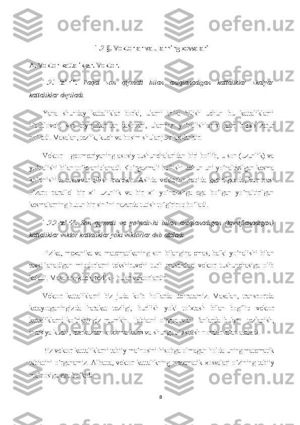 1.2-§. Vektorlar va ularning xossalari
A.   Vektor kattaliklar. Vektor.  
1.2.1-ta’rif.   Faqat   son   qiymati   bilan   aniqlanadigan   kattaliklar   skalyar
kattaliklar deyiladi.
Yana   shunday   kattaliklar   borki,   ularni   to la   bilish   uchun   bu   kattaliklarniʻ
ifodalovchi   son   qiymatlaridan   tashqari,   ularning   yo nalishlarini   ham   bilish   zarur	
ʻ
bo ladi. Masalan, tezlik, kuch va bosim shular jumlasidandir.	
ʻ
Vektor   – geometriyaning asosiy tushunchalaridan biri bo lib, u son (uzunlik) va	
ʻ
yo nalishi bilan to la aniqlanadi. Ko rgazmali bo lishi uchun uni yo naltirilgan kesma	
ʻ ʻ ʻ ʻ ʻ
ko rinishida   tasavvur   qilish   mumkin.   Aslida   vektorlar   haqida   gapirilganda,   hammasi
ʻ
o zaro   parallel   bir   xil   uzunlik   va   bir   xil   yo nalishga   ega   bo lgan   yo naltirilgan
ʻ ʻ ʻ ʻ
kesmalarning butun bir sinfini nazarda tutish to g riroq bo ladi.	
ʻ ʻ ʻ
1.2.2-ta’rif.   Son   qiymati   va   yo nalishi   bilan   aniqlanadigan   (tavsiflanadigan)	
ʻ
kattaliklar vektor kattaliklar yoki vektorlar deb ataladi.
Fizika,   mexanika   va   matematikaning   son   bilangina   emas,   balki   yo nalishi   bilan	
ʻ
tavsiflanadigan   miqdorlarni   tekshiruvchi   turli   masalalari   vektor   tushunchasiga   olib
keladi. Masalan, kuch, tezlik - bular vektorlardir.
Vektor   kattaliklarni   biz   juda   ko p   hollarda   uchratamiz.   Masalan,   transportda	
ʻ
ketayotganingizda   harakat   tezligi,   burilish   yoki   to xtash   bilan   bog liq   vektor	
ʻ ʻ
kattaliklarni   ko rishingiz   mumkin.   Tabiatni   o rganuvchi   fanlarda   bular   -   tezlanish,	
ʻ ʻ
inersiya kuchi, markazdan qochma kuch va shunga o xshash nomlar bilan ataladi.	
ʻ
Biz vektor kattaliklarni tabiiy ma nosini hisobga olmagan holda uning matematik	
ʻ
tabiatini o rganamiz. Albatta, vektor kattalikning matematik xossalari  o zining tabiiy	
ʻ ʻ
ma nosiga ega bo ladi.	
ʻ ʻ
8 