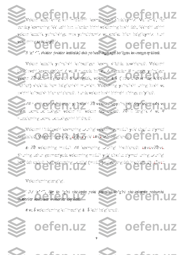 Vektor   kattalikning   son   miqdorini   kesma   orqali   ifodalaymiz.   Ma lumki,   harʻ
qanday kesmaning ikki uchi bor. Ulardan birini vektorning boshi deb, ikkinchi uchini
vektor   kattalik   yo nalishiga   mos   yo naltiramiz   va   strelka   bilan   belgilaymiz.   Buni	
ʻ ʻ
vektorning  uchi  deymiz.
3-ta’rif.   Vektor (vektor kattalik) deb yo nalishga ega bo lgan kesmaga aytiladi.	
ʻ ʻ
Vektor   kattalik   yo nalishi   ko rsatilgan   kesma   sifatida   tasvirlanadi.   Vektorni	
ʻ ʻ
ifodalovchi   kesma   uchlari  	
A   va  	B   nuqtada   bo lsa,  	ʻ	A   nuqtadan  	B   nuqtaga   yo nalgan	ʻ
vektor  	
⃗ AB
  kabi   belgilanadi.   Shuningdek,   vektorlar  	⃗
a ,	⃗ b   (lotin   alifbosining   kichik
harflari)   shaklida   ham   belgilanishi   mumkin.   Vektorning   yo nalishi   uning   boshi   va	
ʻ
oxirini ko rsatish bilan aniqlanadi. Bunda vektor boshi birinchi o ringa qo yiladi. 	
ʻ ʻ ʻ	
AB
 nurning aniqlab bergan yo nalishi 	ʻ	⃗AB  vektorning yo nalishi deyiladi. Boshi va	ʻ
oxiri   ustma-ust   tushgan   vektor   nol   vektor   deb   ataladi.  
⃗ AB =	⃗ 0
  tenglik   A
  va  	B
nuqtalarning ustma-ust tushganini bildiradi.
Vektorni ifodalovchi kesmaning uzunligi vektorning moduli yoki absolut qiymati
deb ataladi. Vektorning moduli 	
¿⃗AB	∨¿  yoki 	¿⃗a∨¿  kabi belgilanadi.	
⃗a=⃗AB
  vektorning   moduli  	AB   kesmaning   uzunligi   hisoblanadi:  	¿⃗a∨¿∨⃗AB	∨¿ .
Shuning uchun geometriyada vektorning moduli yoki absolut qiymati uning uzunligi
ham deb ataladi. Nol vektorning uzunligi (moduli) nolga teng deb hisoblanadi): 	
¿⃗0∨¿0
.
Vektorlarning tengligi.
1.2.4-ta'rif.   Bir   to   g ri   chiziqda   yoki   parallel   to g ri   chiziqlarda   yotuvchi	
ʻ ʻ ʻ ʻ
vektorlar kollinear vektorlar deyiladi.	
⃗a
 va 	⃗b  vektorlarning kollinearligi 	⃗a∥⃗b  kabi belgilanadi.
9 