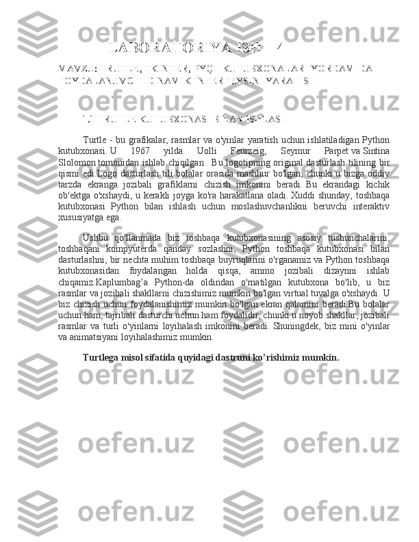 LABORATORIYA ISH – 4
MAVZU:  TRUTLE, TKINTER, PYQT KUTUBXONALARI YORDAMIDA 
FOYDALANUVCHI DINAMIK INTERFEYSINI YARATISH
1.1 TRUTLE KUTUBXONASI BILAN ISHLASH
Turtle - bu grafikalar, rasmlar va o'yinlar yaratish uchun ishlatiladigan Python
kutubxonasi.   U   1967   yilda   Uolli   Feurzeig,   Seymur   Parpet   va   Sintina
Slolomon   tomonidan ishlab chiqilgan   . Bu logotipning original dasturlash tilining bir
qismi edi.Logo dasturlash tili bolalar orasida mashhur bo'lgan, chunki u bizga oddiy
tarzda   ekranga   jozibali   grafiklarni   chizish   imkonini   beradi.   Bu   ekrandagi   kichik
ob'ektga o'xshaydi, u kerakli joyga ko'ra harakatlana oladi.   Xuddi shunday, toshbaqa
kutubxonasi   Python   bilan   ishlash   uchun   moslashuvchanlikni   beruvchi   interaktiv
xususiyatga ega.
Ushbu   qo'llanmada   biz   toshbaqa   kutubxonasining   asosiy   tushunchalarini,
toshbaqani   kompyuterda   qanday   sozlashni,   Python   toshbaqa   kutubxonasi   bilan
dasturlashni, bir nechta muhim toshbaqa buyruqlarini o'rganamiz va Python toshbaqa
kutubxonasidan   foydalangan   holda   qisqa,   ammo   jozibali   dizaynni   ishlab
chiqamiz.Kaplumbag’a   Python-da   oldindan   o'rnatilgan   kutubxona   bo'lib,   u   biz
rasmlar va jozibali shakllarni chizishimiz mumkin bo'lgan virtual tuvalga o'xshaydi.   U
biz chizish uchun foydalanishimiz mumkin bo'lgan ekran qalamini beradi.Bu bolalar
uchun ham, tajribali dasturchi uchun ham foydalidir, chunki u noyob shakllar, jozibali
rasmlar   va   turli   o'yinlarni   loyihalash   imkonini   beradi.   Shuningdek,   biz   mini   o'yinlar
va animatsiyani loyihalashimiz mumkin.  
Turtlega misol sifatida quyidagi dastruni ko’rishimiz mumkin. 