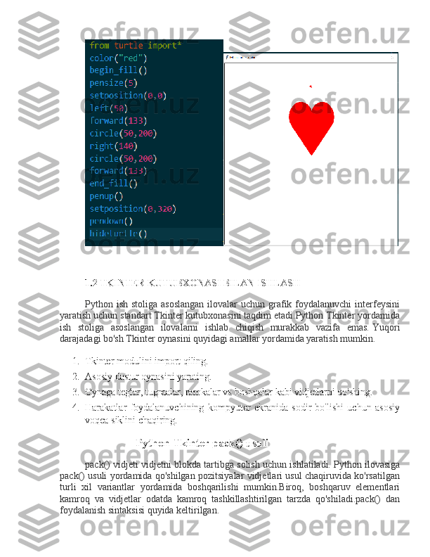 1.2 TKINTER KUTUBXONASI BILAN ISHLASH
Python ish stoliga asoslangan  ilovalar  uchun  grafik foydalanuvchi  interfeysini
yaratish uchun standart Tkinter kutubxonasini taqdim etadi.Python Tkinter yordamida
ish   stoliga   asoslangan   ilovalarni   ishlab   chiqish   murakkab   vazifa   emas.   Yuqori
darajadagi bo'sh Tkinter oynasini quyidagi amallar yordamida yaratish mumkin.
1. Tkinter modulini import qiling.
2. Asosiy dastur oynasini yarating.
3. Oynaga teglar, tugmalar, ramkalar va boshqalar kabi vidjetlarni qo'shing.
4. Harakatlar   foydalanuvchining   kompyuter   ekranida   sodir   bo'lishi   uchun   asosiy
voqea siklini chaqiring.
Python Tkinter pack() usuli
pack() vidjeti vidjetni blokda tartibga solish uchun ishlatiladi.   Python ilovasiga
pack() usuli yordamida qo'shilgan pozitsiyalar vidjetlari usul chaqiruvida ko'rsatilgan
turli   xil   variantlar   yordamida   boshqarilishi   mumkin.Biroq,   boshqaruv   elementlari
kamroq   va   vidjetlar   odatda   kamroq   tashkillashtirilgan   tarzda   qo'shiladi.pack()   dan
foydalanish sintaksisi quyida keltirilgan. 