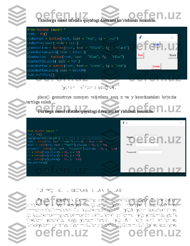 Tkinterga misol sifatida quyidagi dastruni ko’rishimiz mumkin.
Python Tkinter place() usuli
place()   geometriya   menejeri   vidjetlarni   aniq   x   va   y   koordinatalari   bo'yicha
tartibga soladi.  
Turtlega misol sifatida quyidagi dastruni ko’rishimiz mumkin.
1.3 PYQT KUTUBXONASI BILAN ISHLASH
PyQt5   -   Riverbank   Computing   tomonidan   ishlab   chiqilgan   GUI   vidjetlari
to'plamining   so'nggi   versiyasi.   Bu   Qt   uchun   Python   interfeysi   ,   eng   kuchli   va
ommabop platformalararo GUI kutubxonalaridan biri.   PyQt5 Python dasturlash tili va
Qt   kutubxonasining   aralashmasidir.   Ushbu   kirish   qo'llanma   PyQt   yordamida   grafik
ilovalarni   yaratishda   sizga   yordam   beradi.   PyQt   API   ko'p   sonli   sinflar   va
funktsiyalarni o'z ichiga olgan modullar to'plamidir.   QtCore   moduli fayl va katalog va 