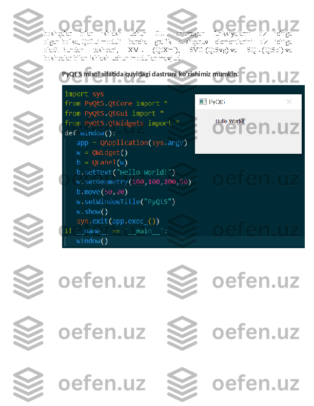 boshqalar   bilan   ishlash   uchun   GUI   bo'lmagan   funksiyalarni   o'z   ichiga
olgan   bo'lsa,   QtGui   moduli   barcha   grafik   boshqaruv   elementlarini   o'z   ichiga
oladi.   Bundan   tashqari,   XML   (QtXml) ,   SVG   (QtSvg)   va   SQL   (QtSql)   va
boshqalar   bilan ishlash uchun modullar mavjud.
PyQt 5 misol sifatida quyidagi dastruni ko’rishimiz mumkin. 