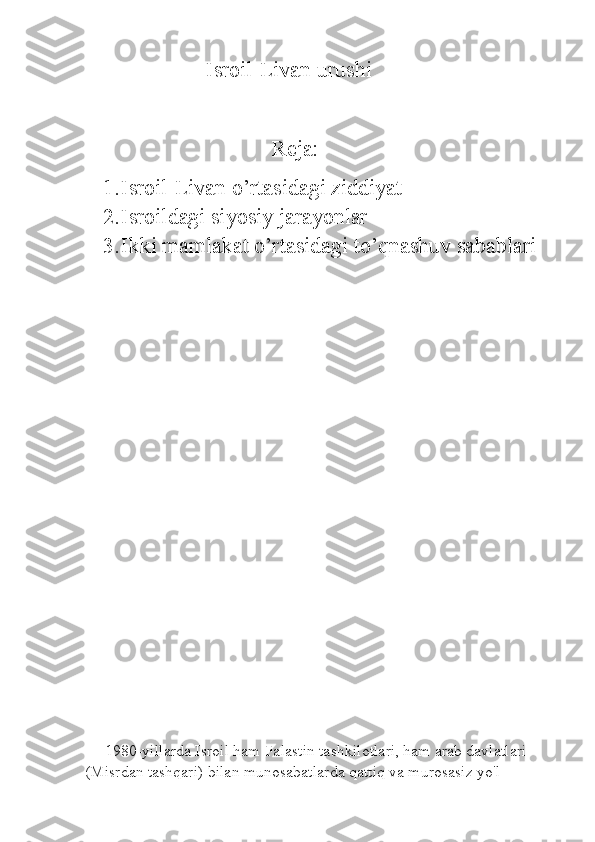                      Isroil-Livan urushi                                
                                  Reja:
1. Isroil-Livan o’rtasidagi ziddiyat
2. Isroildagi siyosiy jarayonlar
3. Ikki mamlakat o’rtasidagi to’qnashuv sabablari
   
     1980-yillarda Isroil ham Falastin tashkilotlari, ham arab davlatlari 
(Misrdan tashqari) bilan munosabatlarda qattiq va murosasiz yo'l  