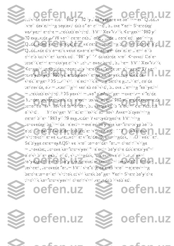 tutishda davom etdi. 1980-yil 30-iyulda “yagona va bo linmas” Quddus ʻ
Isroil davlatining poytaxti deb e lon qilindi, bu esa Yaqin Sharqdagi 	
ʼ
vaziyatni ancha murakkablashtirdi. BMT Xavfsizlik Kengashi1980 yil 
20 avgustda u 478-sonli qaror qabul qildi, unda u qoraladi.Isroilning 
Quddusdagi xatti-harakatlarini xalqaro huquqning buzilishi deb tan oldi. 
Quddusda diplomatik vakolatxonalarini ochgan davlatlar ularni olib 
chiqib ketishlari kerak edi. 1981 yil 14 dekabrda Isroil Knesseti Golan 
tepaliklarini anneksiya qilish uchun ovoz berdi, bu ham BMT Xavfsizlik
Kengashi tomonidan noqonuniy harakat sifatida tan olingan (497-sonli 
rezolyutsiya).1980-yillarning boshlariga kelib. yakuniy shaklda 
shakllanganPDS tuzilishi. Falastinliklarning barcha guruhlari, qoida 
tariqasida, o'z mustaqilligini saqlab qolishdi, bu esa ularning faoliyatini 
murakkablashtirdi.PDS yaxshi muvofiqlashtirilgan mexanizm sifatida. 
Bundan tashqari, ko'plab Falastin tashkilotlari 1980-yillarda davom etdi. 
terror qo'llash.Boshqa tomondan, bu vaqtga kelib falastinliklar zabt eta 
olishdi.      Birlashgan Millatlar Tashkiloti Bosh Assambleyasining 
qarori bilan 1983 yil 29 avgustdan 7 sentyabrgacha BMTning 
Jenevadagi bo'limida Falastin masalasi bo'yicha konferentsiya bo'lib 
o'tdi. Unda 137 shtatdan delegatlar ishtirok etdi: 117 —to laqonli 	
ʻ
ishtirokchilar va kuzatuvchilar sifatida 20, shuningdek, FLOT vakillari. 
Salbiyga qaramayAQSh va Isroil tomonidan forum chaqirilishiga 
munosabat, Jeneva konferensiyasi “Falastin bo yicha deklaratsiya”ni 	
ʻ
olqish bilan qabul qildi, shuningdek, “Falastin xalqi huquqlarini 
ro yobga chiqarish bo yicha harakatlar dasturi”ni tasdiqladi. Bundan 	
ʻ ʻ
tashqari, Jenevada forumBMT shafeligida arab-isroil mojarosining 
barcha tomonlari ishtirok etishi kerak bo‘lgan Yaqin Sharq bo‘yicha 
tinchlik konferensiyasini chaqirishni zarur deb hisobladi.   