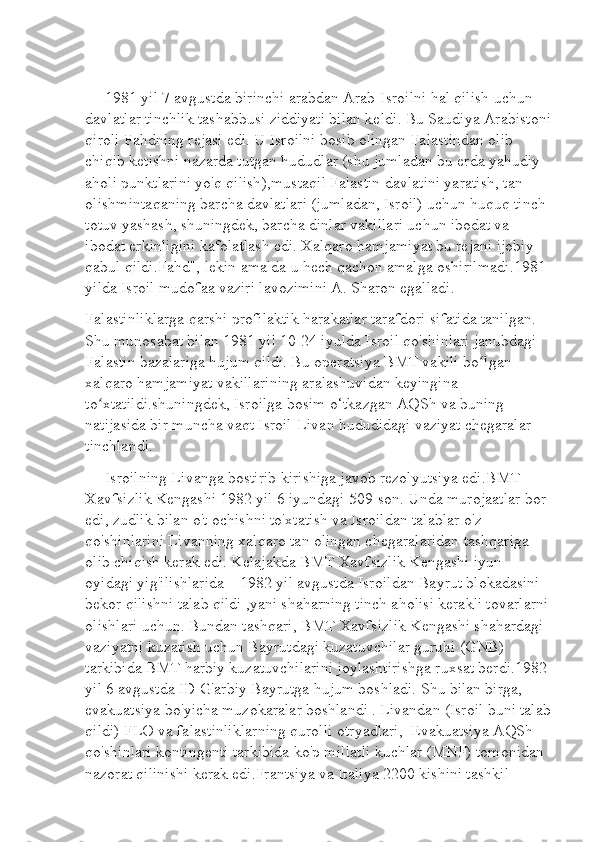       1981 yil 7 avgustda birinchi arabdan Arab-Isroilni hal qilish uchun 
davlatlar tinchlik tashabbusi   ziddiyat i bilan keldi . Bu Saudiya Arabistoni
qiroli Fahdning rejasi edi. U Isroilni bosib olingan Falastindan olib 
chiqib ketishni nazarda tutgan hududlar (shu jumladan bu erda yahudiy 
aholi punktlarini yo'q qilish),mustaqil Falastin davlatini yaratish, tan 
olishmintaqaning barcha davlatlari (jumladan, Isroil) uchun huquq tinch-
totuv yashash, shuningdek, barcha dinlar vakillari uchun ibodat va 
ibodat erkinligini kafolatlash edi. Xalqaro hamjamiyat bu rejani ijobiy 
qabul qildi.Fahd", lekin amalda u hech qachon amalga oshirilmadi.1981 
yilda Isroil mudofaa vaziri lavozimini A. Sharon egalladi.
Falastinliklarga qarshi profilaktik harakatlar tarafdori sifatida tanilgan. 
Shu munosabat bilan 1981 yil 10-24 iyulda Isroil qo'shinlari janubdagi 
Falastin bazalariga hujum qildi. Bu operatsiya BMT vakili bo lgan ʻ
xalqaro hamjamiyat vakillarining aralashuvidan keyingina 
to xtatildi.shuningdek, Isroilga bosim o‘tkazgan AQSh va buning 	
ʻ
natijasida bir muncha vaqt Isroil-Livan hududidagi vaziyat chegaralar 
tinchlandi. 
      Isroilning Livanga bostirib kirishiga javob rezolyutsiya edi . BMT 
Xavfsizlik Kengashi 1982 yil 6 iyundagi 509-son. Unda murojaatlar bor 
edi, zudlik bilan o't ochishni to'xtatish va Isroildan talablar o'z 
qo'shinlarini Livanning xalqaro tan olingan chegaralaridan tashqariga 
olib chiqish kerak edi. Kelajakda BMT Xavfsizlik Kengashi iyun 
oyidagi yig'ilishlarida—1982 yil avgustda Isroildan Bayrut blokadasini 
bekor qilishni talab qildi ,yani shaharning tinch aholisi kerakli tovarlarni
olishlari uchun. Bundan tashqari, BMT Xavfsizlik Kengashi shahardagi 
vaziyatni kuzatish uchun Bayrutdagi kuzatuvchilar guruhi (GNB) 
tarkibida BMT harbiy kuzatuvchilarini joylashtirishga ruxsat berdi.1982 
yil 6 avgustda ID G'arbiy Bayrutga hujum boshladi. Shu bilan birga, 
evakuatsiya bo'yicha muzokaralar boshlandi . Livandan (Isroil buni talab
qildi) FLO va falastinliklarning qurolli otryadlari,  Evakuatsiya AQSh 
qo'shinlari kontingenti tarkibida ko'p millatli kuchlar (MNF) tomonidan 
nazorat qilinishi kerak edi.Frantsiya va Italiya 2200 kishini tashkil  