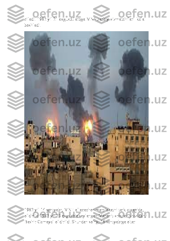 qiladi. 1982 yil 21 avgustG'arbga MNF harbiy xizmatchilari    kela 
boshladi .  
1982 yil 14 sentyabr, MNF allaqachon mamlakatni tark etganida ,  
o'ldirildi1982 yil 23 avgustda saylangan Maronit xristian prezidenti 
Bashir Gemayel o'ldirildi . Shundan so'ng, 16 sentyabrga o'tar  