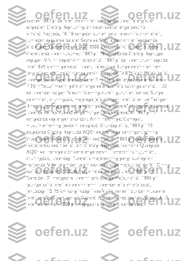 kechasi1982 yilda Isroil qo'shinlari ko'magida Livan falangistlari 
otryadlari G'arbiy Bayrutning bir qator kvartallariga bostirib 
kirishdi . Natijada, 16-18 sentyabr kunlari ko'p   Falastinlik tinch aholi, 
jumladan ayollarva bolalar Sabra va Shatila qochqinlar lagerlarida 
o'ldirilgan. Qurbonlar soni 700-3500 kishini tashkil qiladi. Bunday 
sharoitlardaLivan hukumati 1982 yil 29 sentyabrda G'arbiy Bayrutga 
qaytgan MNFni qaytarishni talab qildi .1982 yilda Livan urushi paytida 
Isroil 675 kishini yo'qotdi. Livan, Falastin va Suriya qo'shinlari ham 
jang qilganIsroil qo'shinlariga qarshi kurashda 17 825 kishi halok bo'ldi. 
Livanga yetkazilgan moddiy zarar 2 milliard dollarga baholandi.Isroil 
PDS infratuzilmasini yo q qilishga va olib chiqib ketishga erishdi.FLO ʻ
va Livandan kelgan falastinliklarning qurolli guruhlari bor edi.Suriya 
qo'shinlari, shuningdek, mojaroga jalb qilingan Isroil bilan  zaiflashgan. 
Biroq, bularning barchasi tahdidni yakuniy bartaraf etishga olib kelmadi.
Livanda qo'llab-quvvatlashga intilgan MNF harakatlari1982 yil 21 
sentyabrda saylangan prezident Amin hokimiyatiGemayel, 
musulmonlarning javobini qo'zg'atdi.Shunday qilib, 1983 yil 23 
oktyabrda G'arbiy Bayrutda AQSh va Frantsiya kontingentlarining 
shtab-kvartirasida ikkita portlash sodir bo'ldi. 1983 yil dekabrdayana 
ikkita terakt sodir bo'ldi: biri G'arbiy Bayrutda, ikkinchisiQuvaytda 
AQSh va Fransiya elchixonalariga qarshi. Terrorchilik hujumlari, 
shuningdek, Livandagi fuqarolik mojarosining yangi kuchayishi 
natijasida MNF to'g'ridan-to'g'ri voz kechishga majbur bo'ldi. MHC ning
sezilarli yo'qolishi(300 dan ortiq halok bo'lgan) ularni 1984 yil 8 
fevraldan 31 martgacha Livanni tark etishga majbur qildi. 1985 yil 
iyuniga kelib Isroil o'z qo'shinlarini Livandan olib chiqib ketdi, 
janubdagi 10-25 km kenglikdagi "xavfsizlik zonasi" bundan mustasno. 
Isroil tarafdori ham bor edi.General Antuan Lahad boshchiligidagi ALS.
Isroil qo'shinlari 2000 yil mayigacha Janubiy Livanda qoldi. 