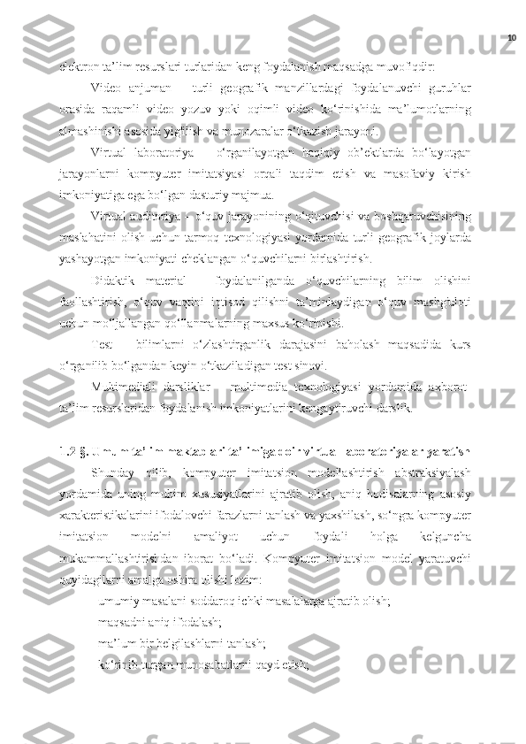 10
elektron ta’lim resurslari turlaridan keng foydalanish maqsadga muvofiqdir: 
Video   anjuman   –   turli   geografik   manzillardagi   foydalanuvchi   guruhlar
orasida   raqamli   video   yozuv   yoki   oqimli   video   ko‘rinishida   ma’lumotlarning
almashinishi asosida yig'ilish va munozaralar o‘tkazish jarayoni. 
Virtual   laboratoriya   –   o‘rganilayotgan   haqiqiy   ob’ektlarda   bo‘layotgan
jarayonlarni   kompyuter   imitatsiyasi   orqali   taqdim   etish   va   masofaviy   kirish
imkoniyatiga ega bo‘lgan dasturiy majmua. 
Virtual  auditoriya – o‘quv jarayonining o‘qituvchisi  va boshqaruvchisining
maslahatini   olish   uchun   tarmoq   texnologiyasi   yordamida   turli   geografik   joylarda
yashayotgan imkoniyati cheklangan o‘quvchilarni birlashtirish. 
Didaktik   material   –   foydalanilganda   o‘quvchilarning   bilim   olishini
faollashtirish,   o‘quv   vaqtini   iqtisod   qilishni   ta’minlaydigan   o‘quv   mashg'uloti
uchun mo‘ljallangan qo‘llanmalarning maxsus ko‘rinishi. 
Test   –   bilimlarni   o‘zlashtirganlik   darajasini   baholash   maqsadida   kurs
o‘rganilib bo‘lgandan keyin o‘tkaziladigan test sinovi. 
Multimediali   darsliklar   –   multimedia   texnologiyasi   yordamida   axborot-
ta’lim resurslaridan foydalanish imkoniyatlarini kengaytiruvchi darslik.  
1.2-§. Umum ta’lim maktablari ta’limiga doir virtual laboratoriyalar yaratish
Shunday   qilib,   kompyuter   imitatsion   modellashtirish   abstraksiyalash
yordamida   uning   muhim   xususiyatlarini   ajratib   olish,   aniq   hodisalarning   asosiy
xarakteristikalarini ifodalovchi farazlarni tanlash va yaxshilash, so‘ngra kompyuter
imitatsion   modelni   amaliyot   uchun   foydali   holga   kelguncha
mukammallashtirishdan   iborat   bo‘ladi.   Kompyuter   imitatsion   model   yaratuvchi
quyidagilarni amalga oshira olishi lozim: 
- umumiy masalani soddaroq ichki masalalarga ajratib olish; 
- maqsadni aniq ifodalash; 
- ma’lum bir belgilashlarni tanlash; 
- ko‘rinib turgan munosabatlarni qayd etish;  