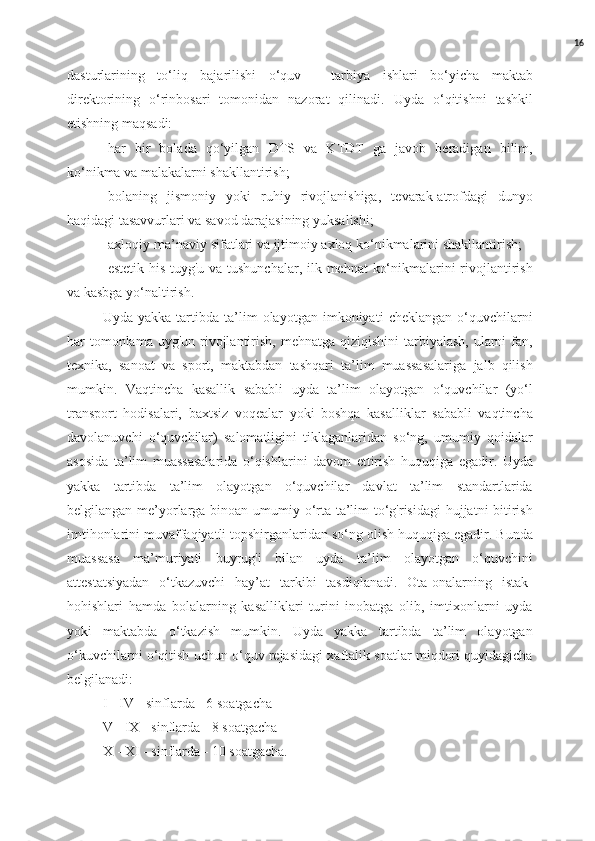 16
dasturlarining   to‘liq   bajarilishi   o‘quv   -   tarbiya   ishlari   bo‘yicha   maktab
direktorining   o‘rinbosari   tomonidan   nazorat   qilinadi.   Uyda   o‘qitishni   tashkil
etishning maqsadi: 
-har   bir   bolada   qo‘yilgan   DTS   va   KTDT   ga   javob   beradigan   bilim,
ko‘nikma va malakalarni shakllantirish; 
-bolaning   jismoniy   yoki   ruhiy   rivojlanishiga,   tevarak-atrofdagi   dunyo
haqidagi tasavvurlari va savod darajasining yuksalishi; 
-axloqiy-ma’naviy sifatlari va ijtimoiy axloq ko‘nikmalarini shakllantirish; 
-estetik his-tuyg'u va tushunchalar, ilk mehnat ko‘nikmalarini rivojlantirish
va kasbga yo‘naltirish. 
Uyda   yakka   tartibda   ta’lim   olayotgan   imkoniyati   cheklangan   o‘quvchilarni
har  tomonlama  uyg'un rivojlantirish, mehnatga qiziqishini  tarbiyalash,  ularni  fan,
texnika,   sanoat   va   sport,   maktabdan   tashqari   ta’lim   muassasalariga   jalb   qilish
mumkin.   Vaqtincha   kasallik   sababli   uyda   ta’lim   olayotgan   o‘quvchilar   (yo‘l
transport   hodisalari,   baxtsiz   voqealar   yoki   boshqa   kasalliklar   sababli   vaqtincha
davolanuvchi   o‘quvchilar)   salomatligini   tiklaganlaridan   so‘ng,   umumiy   qoidalar
asosida   ta’lim   muassasalarida   o‘qishlarini   davom   ettirish   huquqiga   egadir.   Uyda
yakka   tartibda   ta’lim   olayotgan   o‘quvchilar   davlat   ta’lim   standartlarida
belgilangan me’yorlarga binoan umumiy o‘rta ta’lim to‘g'risidagi  hujjatni  bitirish
imtihonlarini muvaffaqiyatli topshirganlaridan so‘ng olish huquqiga egadir. Bunda
muassasa   ma’muriyati   buyrug'i   bilan   uyda   ta’lim   olayotgan   o‘quvchini
attestatsiyadan   o‘tkazuvchi   hay’at   tarkibi   tasdiqlanadi.   Ota-onalarning   istak-
hohishlari   hamda   bolalarning   kasalliklari   turini   inobatga   olib,   imtixonlarni   uyda
yoki   maktabda   o‘tkazish   mumkin.   Uyda   yakka   tartibda   ta’lim   olayotgan
o‘kuvchilarni o‘qitish uchun o‘quv rejasidagi xaftalik soatlar miqdori quyidagicha
belgilanadi: 
I - IV - sinflarda - 6 soatgacha 
V - IX - sinflarda - 8 soatgacha 
X - XI - sinflarda - 10 soatgacha.  