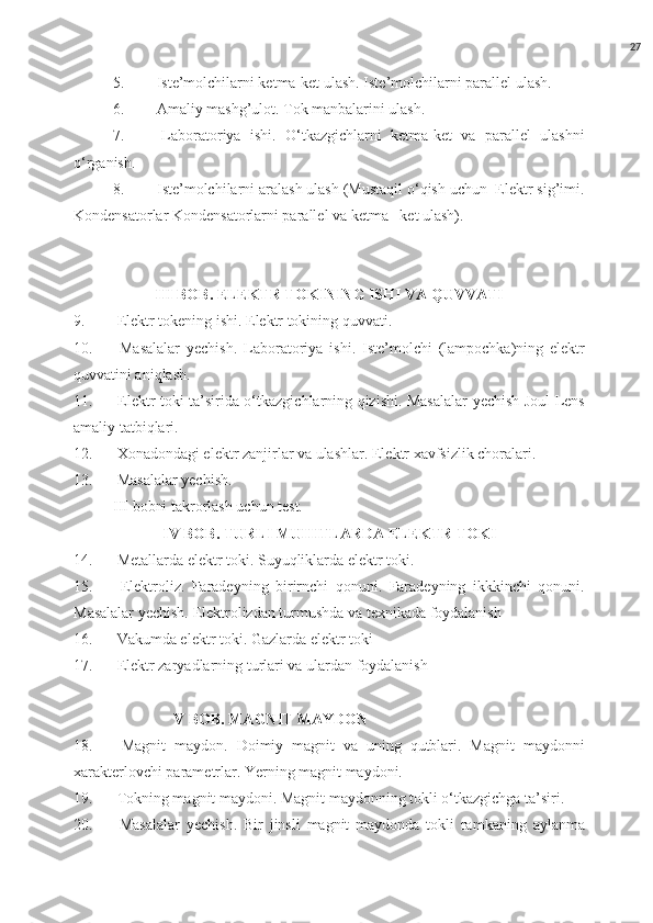 27
5.  Iste’molchilarni ketma-ket ulash. Iste’molchilarni parallel ulash.
6.  Amaliy mashg’ulot. Tok manbalarini ulash.
7.   Laboratoriya   ishi.   O‘tkazgichlarni   ketma-ket   va   parallel   ulashni
o‘rganish.
8.  Iste’molchilarni aralash ulash (Mustaqil o‘qish uchun  Elektr sig’imi.
Kondensatorlar Kondensatorlarni parallel va ketma –ket ulash).
III BOB. ELEKTR TOKINING ISHI VA QUVVATI
9.  Elektr tokening ishi. Elektr tokining quvvati.
10.   Masalalar   yechish.   Laboratoriya   ishi.   Iste’molchi   (lampochka)ning   elektr
quvvatini aniqlash.
11.   Elektr toki ta’sirida o‘tkazgichlarning qizishi. Masalalar yechish Joul-Lens
amaliy tatbiqlari.
12.  Xonadondagi elektr zanjirlar va ulashlar. Elektr xavfsizlik choralari.
13.  Masalalar yechish.
III bobni takrorlash uchun test.
IV BOB. TURLI MUHITLARDA ELEKTR TOKI
14.  Metallarda elektr toki. Suyuqliklarda elektr toki.
15.   Elektroliz.   Faradeyning   birirnchi   qonuni.   Faradeyning   ikkkinchi   qonuni.
Masalalar yechish. Elektrolizdan turmushda va texnikada foydalanish
16.  Vakumda elektr toki. Gazlarda elektr toki
17.  Elektr zaryadlarning turlari va ulardan foydalanish
                           V BOB. MAGNIT MAYDON
18.   Magnit   maydon.   Doimiy   magnit   va   uning   qutblari.   Magnit   maydonni
xarakterlovchi parametrlar. Yerning magnit maydoni.
19.  Tokning magnit maydoni. Magnit maydonning tokli o‘tkazgichga ta’siri.
20.   Masalalar   yechish.   Bir   jinsli   magnit   maydonda   tokli   ramkaning   aylanma 