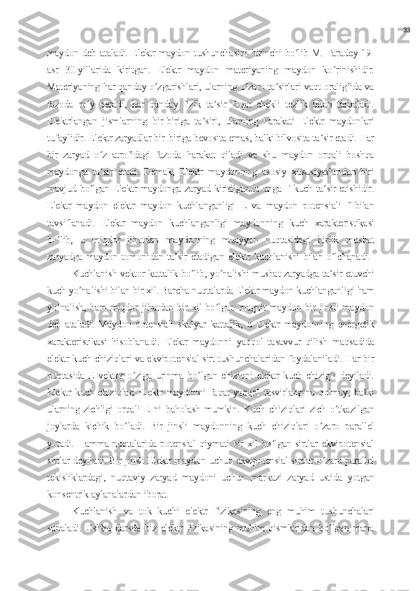 33
maydon deb   ataladi. Elektr maydon tushunchasini  birinchi bo lib M. Faradey 19-ʻ
asr   30-yillarida   kiritgan.   Elektr   maydon   materiyaning   maydon   ko rinishidir.	
ʻ
Materiyaning har qanday o zgarishlari, ularning o zaro ta sirlari vaqt oralig ida va	
ʻ ʻ ʼ ʻ
fazoda   ro y   beradi,   har   qanday   fizik   ta sir   faqat   chekli   tezlik   bilan   tarqaladi.	
ʻ ʼ
Elektrlangan   jismlarning   bir-biriga   ta siri,   ularning   harakati   Elektr   maydonlari	
ʼ
tufaylidir. Elektr zaryadlar bir-biriga bevosita emas, balki bilvosita ta sir etadi. Har	
ʼ
bir   zaryad   o z   atrofidagi   fazoda   harakat   qiladi   va   shu   maydon   orqali   boshqa	
ʻ
maydonga   ta sir   etadi.   Demak,   Elektr   maydonning   asosiy   xususiyatlaridan   biri
ʼ
mavjud bo lgan Elektr maydonga zaryad kiritilganda unga F kuch ta sir etishidir.	
ʻ ʼ
Elektr   maydon   elektr   maydon   kuchlanganligi   E   va   maydon   potensiali   f   bilan
tavsiflanadi.   Elektr   maydon   kuchlanganligi   maydonning   kuch   xarakteristikasi
bo lib,   u   miqdor   jihatdan   maydonning   muayyan   nuqtasidagi   birlik   musbat	
ʻ
zaryadga   maydon   tomonidan   ta sir   etadigan   elektr   kuchlanishi   bilan   o lchanadi.  	
ʼ ʻ
Kuchlanish vektor kattalik bo lib, yo nalishi musbat zaryadga ta sir etuvchi	
ʻ ʻ ʼ
kuch yo nalishi bilan bir xil. Barcha nuqtalarda Elektr maydon kuchlanganligi ham	
ʻ
yo nalish,   ham   miqdor  jihatdan  bir   xil   bo lgan  magnit  maydon  bir   jinsli  maydon	
ʻ ʻ
deb   ataladi.   Maydon   potensiali   skalyar   kattalik,   u   Elektr   maydonning   energetik
xarakteristikasi   hisoblanadi.   Elektr   maydonni   yaqqol   tasavvur   qilish   maqsadida
elektr kuch chiziqlari va ekvipotensial sirt tushunchalaridan foydalaniladi. Har bir
nuqtasida   E   vektor   o ziga   urinma   bo lgan   chiziqni   elektr   kuch   chizig i   deyiladi.	
ʻ ʻ ʻ
Elektr   kuch   chiziqlari   Elektr   maydonni   faqat   yaqqol   tasvirlabgina   qolmay,   balki
ularning   zichligi   orqali   E   ni   baholash   mumkin.   Kuch   chiziqlari   zich   o tkazilgan	
ʻ
joylarda   kichik   bo ladi.   Bir   jinsli   maydonning   kuch   chiziqlari   o zaro   parallel	
ʻ ʻ
yotadi.   Hamma   nuqtalarida   potensial   qiymati   bir   xil   bo lgan   sirtlar   ekvipotensial	
ʻ
sirtlar deyiladi. Bir jinsli Elektr maydon uchun ekvipotensial sirtlar o zaro parallel	
ʻ
tekisliklardagi,   nuqtaviy   zaryad   maydoni   uchun   markazi   zaryad   ustida   yotgan
konsentrik aylanalardan iborat.
Kuchlanish   va   tok   kuchi   elektr   fizikasining   eng   muhim   tushunchalari
sanaladi.   Ushbu   darsda   biz   elektr   fizikasining   muhim   qismlaridan   bo lgan   mana
ʻ 