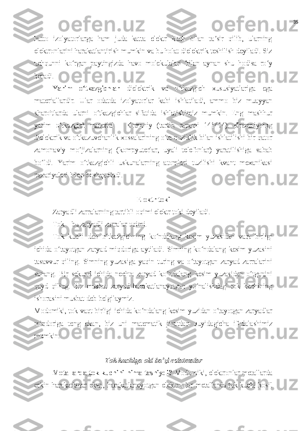 35
hatto   izolyatorlarga   ham   juda   katta   elektr   kuch   bilan   ta sir   qilib,   ularningʼ
elektronlarini harakatlantirish mumkin va bu holat dielektrik teshilish deyiladi. Siz
uchqunni   ko rgan   paytingizda   havo   molekulalari   bilan   aynan   shu   hodisa   ro y	
ʻ ʻ
beradi.
Yarim   o tkazgichlar	
ʻ   dielektrik   va   o tkazgich   xususiyatlariga   ega	ʻ
materiallardir.   Ular   odatda   izolyatorlar   kabi   ishlatiladi,   ammo   biz   muayyan
sharoitlarda   ularni   o tkazgichlar   sifatida   ishlatishimiz   mumkin.   Eng   mashhur	
ʻ
yarim   o tkazgich   material   –   Kremniy   (tartib   raqami   141414).   Kremniyning	
ʻ
dielektrik va o tkazuvchanlik xossalarining o ta noziklik bilan ishlatilishi bir qator	
ʻ ʻ
zamonaviy   mo jizalarning   (kompyuterlar,   uyali   telefonlar)   yaratilishiga   sabab
ʻ
bo ldi.   Yarim   o tkazgichli   uskunalarning   atomlari   tuzilishi   kvant   mexanikasi	
ʻ ʻ
nazariyalari bilan boshqariladi.
Elektr toki
Zaryadli zarralarning tartibli oqimi elektr toki deyiladi.
Tok – bu zaryadli zarralar oqimi. 
Tok   kuchi   deb   o tkazgichning   ko ndalang   kesim   yuzasidan   vaqt   birligi	
ʻ ʻ
ichida   o tayotgan   zaryad   miqdoriga   aytiladi.   Simning   ko ndalang   kesim   yuzasini	
ʻ ʻ
tasavvur   qiling.   Simning   yuzasiga   yaqin   turing   va   o tayotgan   zaryad   zarralarini	
ʻ
sanang.   Bir   sekund   ichida   nechta   zaryad   ko ndalang   kesim   yuzasidan   o tganini	
ʻ ʻ
qayd   qiling.   Biz   musbat   zaryad   harakatlanayotgan   yo nalishdagi   tok   kuchining	
ʻ
ishorasini musbat deb belgilaymiz.
Modomiki, tok vaqt birligi ichida ko ndalang kesim yuzidan o tayotgan zaryadlar	
ʻ ʻ
miqdoriga   teng   ekan,   biz   uni   matematik   jihatdan   quyidagicha   ifodalashimiz
mumkin:
Tok kuchiga oid ba zi eslatmalar	
ʼ
Metallarda tok kuchini nima tashiydi?   Modomiki, elektronlar metallarda
erkin  harakatlanar  ekan,  harakatlanayotgan  elektronlar   metallarda tok  kuchi  hosil 