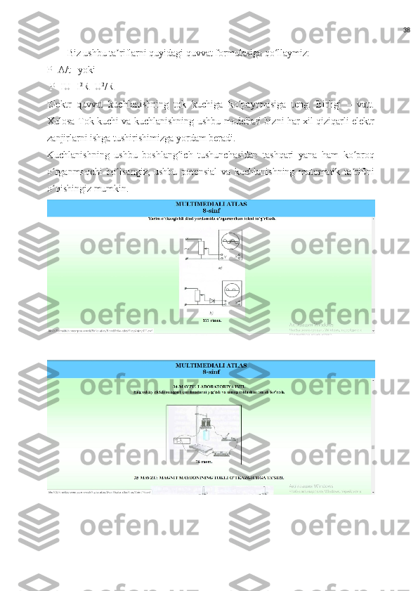 38
Biz ushbu ta riflarni quyidagi quvvat formulasiga qo llaymiz:ʼ ʻ
P=A/t   yoki 
 P=IU=I 2
R=U 2
/R
Elektr   quvvat   kuchlanishning   tok   kuchiga   ko paytmasiga   teng.   Birligi   –   vatt.	
ʻ
Xulosa Tok kuchi va kuchlanishning ushbu modellari bizni har xil qiziqarli elektr
zanjirlarni ishga tushirishimizga yordam beradi.
Kuchlanishning   ushbu   boshlang ich   tushunchasidan   tashqari   yana   ham   ko proq	
ʻ ʻ
o rganmoqchi   bo lsangiz,   ushbu   potensial   va   kuchlanishning   matematik   ta rifini	
ʻ ʻ ʼ
o qishingiz mumkin.
ʻ 