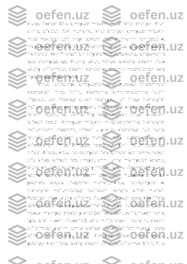 shunga   o‘xshash   52   ta   kompyuter   imitatsion   model   ishlab   chiqilgan.   Shuni
alohida   ta’kidlab   o‘tish   mumkinki,   ishlab   chiqilgan   kompyuter   imitatsion
model   masofadan   turib   onlayn   darslarni   o‘rganish   imkonini   ham   beradi   va
inklyuziv ta’limda fizika fanini o‘zlashtirish uchun juda qulay ta’lim vositasi
hisoblanadi.   8sinf   “Fizika”   fani   bo‘yicha   ma’ruza   darslarida   ko‘rgazmalilik
katta   ahamiyatga   ega.   Shuning   uchun,   ma’ruza   darslarida   elektron   o‘quv
uslubiy   qo‘llanmalar,   elektron   stendlar   va   taqdimot   materiallaridan   keng
foydalanishga erishish kerak. 
Virtual   laboratoriya   kompyuterlar   uchun   murakkab   programmalar
sistemasidan   iborat   bo‘lib,   sistemaning   komponentalarining   hulqini
o‘rganadi,   ular   o‘rtasidagi   aloqani   belgilaydi,   Turli   hildagi   boshlang'ich
ma’lumotlar   uchun   kompyuterda   shu   programmalar   vositasida   hisob-kitob
ishlarini   bajarib,   real   tizimda   ro‘y   berishi   mumkin   bo‘lgan   voqealarni
ko‘rsatib   beradi.   Kompyuter   imitatsion   modellashtirishning   boshlang'ich
ma’lumotlarini   o‘zgartirib,   ob’ektni   u   yoki   bu   shartlardagi   hulqi   haqida
ishonchli   ma’lumotlarni   olish   mumkin.   Fizik   qurilmalarning   turli
ko‘rsatkichlari   o‘rniga   kompyuter   bergan   turli   sonli   ma’lumotlarga   ega
bo‘ladi.   Albatta,   virtual   laboratoriyalar   fizik   tajribalar   kabi   hamma   narsani
to‘la   ko‘zga   ko‘rsatib   bera   olmaydi,   ammo   uning   imkoniyatlari   kengroq,
chunki   virtual   laboratoriyada   amaliy   jihatdan   hamma   o‘zgarishlarni   yuzaga
keltirish   mumkin.   Har   bir   faktorni   tekshiruvchi   mutaxassis   tomonidan
yetarlicha   darajada   o‘zgartirish   mumkin,   virtual   laboratoriyalar   va
boshlang'ich   ma’lumotlardagi   hatoliklarni   osongina   ko‘rish   mumkin.
Yaratilgan o‘quv uslubiy qo‘llanma o‘quvchilar mustaqil tarzda 8-sinf fizika
darsligidan bilim va saviyalarini oshirishlari mumkin. Bu elektron qo‘llanma
maxsus   imkoniyati   cheklan   yoshlar   (zaif   eshituvchi,   zaif   ko‘ruvchi   hamda
uyda   tahsil   oluvchi   o‘quvchilar)   uchun   mo‘ljallangan.   Hattoki   bu   elektron
qo‘llanmadan   sog'lom   turmuz   tarzidagi   o‘quvchilar   ham   mustaqil   tarzda
ta’lim   olishlari   mumkin   bo‘ladi.   Kompyuter   imitatsion   model   asosida
yaratilgan   8-sinf   fizika   darsligi   elektron   qo‘llanma   qo‘llanmasi   5   bob,   60   ta 