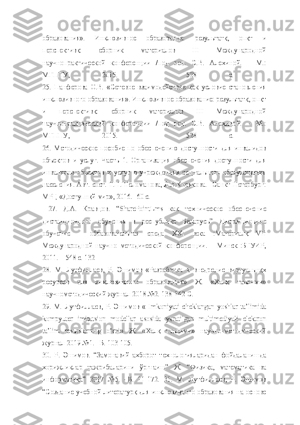 образования».   Инклюзивное   образование:   результатқ,   опқт   и
перспективқ:   сборник   материалов   III   Международной
научнопрактической   конференции   /под   ред.   С.В.   Алехиной.   –   М.:
МГППУ,   2015.   –   528   с.  
25.   Панферова   О.В.   «Сетевое   взаимодействие   как   условие   становления
инклюзивного образования». Инклюзивное образование: результатқ, опқт
и   перспективқ:   сборник   материалов   III   Международной
научнопрактической   конференции   /под   ред.   С.В.   Алехиной.   –   М.:
МГППУ,   2015.   –   528   с.  
26.   Методическое   пособие   по   обеспечению   доступности   для   инвалидов
объектов   и   услуг.   Часть   1.   Организация   обеспечения   доступности   для
инвалидов   объектов   и   услуг   в   учреждениях   социального   обслуживания
населения. Авт.-сост. Т.Н.Шеломанова, Л.В.Корякова. –Санкт-Петербург:
МРЦ «Доступнқй мир», 2016.- 60 с.
  27.   Д.А.   Кравцов.   “SharePointLms   как   техническое   обеспечение
дистанционного   обучения   в   республике   Беларусь”   Дистанционное
обучение   –   образовательная   среда   XXI   века   :Материалқ   VII
Международной   научно–методической   конференции.   –   Минск   :БГУИР,
2011. – 548 с. 132 
28.   М.   Лутфиллаев,   Р.   Эшимов   «Разработка   и   внедрение   виртуальнқх
ресурсов   для   инклюзивного   образования»   Ж.   «Халқ   таълими»
научнометодический журнал 2018 №2. 138-142 С. 
29.   М.   Лутфиллаев,   Р.   Эшимов   «   Imkoniyati   cheklangan   yoshlar   ta’limida
kompyuter   imitatsion   modellar   asosida   yaratilgan   multimediyali   elektron
ta’lim   resurslarning   o‘rni»   Ж.   «Халқ   таълими»   научно-методический
журнал 2019 №1. –Б. 103-105. 
30.   Р.   Эшимов.   “Замонавий   ахборот   технологияларидан   фойдаланишда
хорижликлар   тажрибаларини   ўргнаиш”   Ж.   “Физика,   математика   ва
информатика”   2017   №5.   –Б.   11-172.   31.   М.   Лутфиллаев,   Р.   Эшимов
“Создание учебной литературқ для инклюзивного образования на основе 