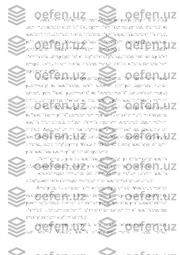 Yuksak   o‘simliklar   va   mikroorganizmlarda   evolyusiya   jarayonida   shunday
uzaro   munosabatlar   sodir   bo‘ldiki,   ayrim   o‘simliklar   patogenlarga   chalinadi   va
kasallanib nobud bo‘ladi. Boshqa holatlarda o‘simlik kasallikka bardoshlilik qiladi,
ya’ni   zararlanmaydi.   Masalan,   g‘allagulli   o‘simliklarni   zararlaydigan   qorakuya
zamburug‘lari   dukkakli   o‘simliklarni   zararlamaydi.   O‘z   o‘rnida   dukkakli
o‘simliklarda uchraydigan har xil dog‘lanishlar g‘allagullilarga hech kanday ta’sir
etmaydi.   Ushbu   holatni   boshka   oilalarga   mansub   qishloq   xo‘jalik   ekinlarda   ham
qayd etish mumkin.
Oldingi   ma’ruzamizda   aytilganday,   immunitet   bu   organizmning   kasal
yuqtirmasligi   va   kasalliklarga   qarshi   kurashish   qobiliyati   degandek.   Bundan
tashqari,   yana   “kasal   yuqtirmaslik”   va   “zararlanmaslik”   tushunchalari   mavjud
bo‘lib,   ular   bir-biriga   o‘xshash   va   bitta   narsani,   ya’ni   kasal   bo‘lmaslik   ma’noni
bildiradi. Yuqorida ko‘rsatilgan  tushunchalardan farqli  o‘laroq yana “zararlanish”
va “kasallikka moyillik” atamalari ham mavjud. Bular tashqi muhit mos kelganda
kasallik   bilan   aloqada   bo‘lgan   o‘simlik   organizmi   zararlanadi   degan   ma’noni
bildiradi.   Agar   ma’lum   bir   nav   to‘g‘risida   “chidamlilikka”   ega   desak,   biz   uni
kasallikka   “sust   moyilligi”  bor   deb  tushunamiz.   Masalan,  yumshoq  bo‘g‘doyning
Umanka,   qattiq   bo‘g‘doyning   Makuz-3   navlari   sariq   zang   kasalligiga   chidamli
yoki kasallikka sust moyilligi bor deb aytolamiz.
O‘simlikning   u   yoki   bu   kasallikka   chidamliligi   yo   chidamsizligi   kasallik
qo‘zg‘atuvchi manbaga mos kelishi yoki kelmaslik qobiliyati bilan bog‘liq.
Ixtisoslanmagan   immunitet   deb   o‘simliklarning   ma’lum   turlarini   kasallik
qo‘zg‘atuvchi ixtisoslanmagan manbalari bilan kasallanmasligi tushuniladi.
Amaliyotda   bu   qoidadan   ko‘p   xollarda   foydalaniladi.   Masalan,   almashlab
ekishda bir-biriga oiladosh bo‘lmagan ekinlarni yonmayon dalalarda joylashtirish,
yaxshi natija beradi: boshoqli don ekinlari yoniga kartoshka yoki dukkakli ekinlari
o‘stiriladi.   Ular   tuproqqa   har   hil   ta’sir   etishdan   tashqari   bir   xil   kasalliklarga   ega
emasligi ekinlarni sog‘lomlashtiradi.
Lekin   agronomiya   amaliyotida   ko‘p   hollarda   ixtisoslashgan   immunitetga
duch   kelamiz.   Masalan,   kasallik   qo‘zg‘atuvchi   manba   bir   turga   mansub 