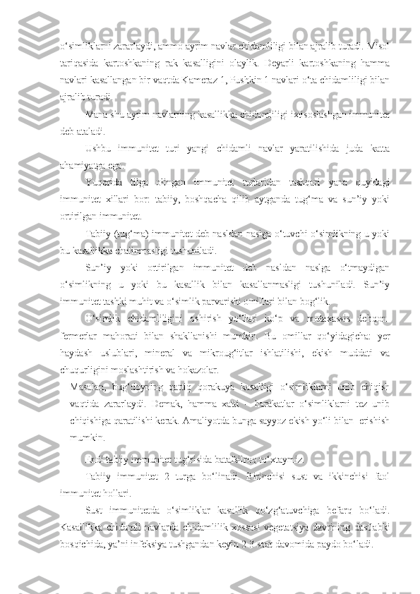 o‘simliklarni zararlaydi, ammo ayrim navlar chidamliligi bilan ajralib turadi. Misol
tariqasida   kartoshkaning   rak   kasalligini   olaylik.   Deyarli   kartoshkaning   hamma
navlari kasallangan bir vaqtda Kameraz 1, Pushkin 1 navlari o‘ta chidamliligi bilan
ajralib turadi.
Mana shu ayrim navlarning kasallikka chidamliligi ixtisoslashgan immunitet
deb ataladi.
Ushbu   immunitet   turi   yangi   chidamli   navlar   yaratilishida   juda   katta
ahamiyatga ega.
Yuqorida   tilga   olingan   immunitet   turlaridan   tashqari   yana   quyidagi
immunitet   xillari   bor:   tabiiy,   boshqacha   qilib   aytganda   tug‘ma   va   sun’iy   yoki
ortirilgan immunitet.
Tabiiy (tug‘ma) immunitet deb nasldan naslga o‘tuvchi o‘simlikning u yoki
bu kasallikka chalinmasligi tushuniladi.
Sun’iy   yoki   ortirilgan   immunitet   deb   nasldan   naslga   o‘tmaydigan
o‘simlikning   u   yoki   bu   kasallik   bilan   kasallanmasligi   tushuniladi.   Sun’iy
immunitet tashki muhit va o‘simlik parvarishi omillari bilan bog‘lik.
O‘simlik   chidamliligini   oshirish   yo‘llari   ko‘p   va   mutaxassis   dehqon-
fermerlar   mahorati   bilan   shakllanishi   mumkin.   Bu   omillar   qo‘yidagicha:   yer
haydash   uslublari,   mineral   va   mikroug‘itlar   ishlatilishi,   ekish   muddati   va
chuqurligini moslashtirish va hokazolar.
Masalan,   bug‘doyning   qattiq   qorakuya   kasalligi   o‘simliklarni   unib   chiqish
vaqtida   zararlaydi.   Demak,   hamma   xatti   –   harakatlar   o‘simliklarni   tez   unib
chiqishiga qaratilishi kerak. Amaliyotda bunga sayyoz ekish yo‘li bilan  erishish
mumkin.
Endi tabiiy immunitet tug‘risida batafsilroq to‘xtaymiz.
Tabiiy   immunitet   2   turga   bo‘linadi.   Birinchisi   sust   va   ikkinchisi   faol
immunitet hollari.
Sust   immunitetda   o‘simliklar   kasallik   qo‘zg‘atuvchiga   befarq   bo‘ladi.
Kasallikka   chidamli   navlarda   chidamlilik   xossasi   vegetatsiya   davrining   dastlabki
bosqichida, ya’ni infeksiya tushgandan keyin 2-3 soat davomida paydo bo‘ladi. 