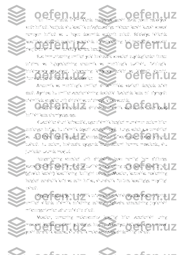 Faol   immunitetda   o‘simliklarda   patogenga   qarshi   tezda   javob   reaksiyasi
sodir bo‘ladi. Natijada shu kasallik qo‘zg‘atuvchiga nisbatan karshi kurash xossasi
namoyon   bo‘ladi   va   u   hayot   davomida   saqlanib   qoladi.   Seleksiya   ishlarida
kasallikka   chidamli   navlarni   yaratishda   o‘simliklarning   faol   immunitet   xossasini
rivojlantirish muhim iqtisodiy samara beradi.
Sust immunitetning omillari yoki boshqacha xossalari quyidagilardan iborat:
to‘qima   va   hujayralarining   anatomik   va   morfologik   tuzilishi,   fiziologik-
biokimyoviy   xususiyati,   hujayraning   kimyoviy   tarkibi   va   kislotali   sharoiti,
fitonsidlar, alkoloidlar va fitoaleksinlar.
Anatomik   va   morfologik   omillari   chidamlilikka   sezilarli   darajada   ta’sir
etadi.   Ayniqsa   bu   omillar   zararlanishning   dastlabki   fazalarida   katta   rol   o‘ynaydi:
o‘simlikda sporalar unib chiqishi va to‘qimaga kirish vaqtida.
Parazitlarning   sporalari   unib   chiqishida   o‘simlik   sathida   erkin   nam   (suv)
bo‘lishi katta ahamiyatga ega.
Kuzatishlar shuni ko‘rsatdiki, agar o‘simlik barglari mumsimon qatlam bilan
qoplangan bo‘lsa, bu o‘simlik deyarli zararlanmaydi. Bunga  sabab-suv tomchilari
va   ular   bilan   birga   patogen   mikroorganizmlar   to‘xtamasdan   pastga   sirpanib
tushadi.   Bu   qatlam,   boshqacha   aytganda   pruin   qatlami   hamma   mevalarda,   shu
jumladan uzumda mavjud.
Patogenlarning   sporalari   unib   chiqishida   havo   namligi   ham   e’tiborga
sazovordir.   Shu   bois   o‘simlikning   tuzilishi,   barglarning   qalin   qatlam   hosil   qilishi
(g‘ovlab   ketishi)   kasallikning   faolligini   oshiradi.   Masalan,   kartoshka   navlarining
barglari   qanchalik   ko‘p   va   qalin   bo‘lsa,   shunchalik   fitoftora   kasalligiga   moyilligi
oshadi.
Keyingi   etapda,   ya’ni   o‘simlik   to‘qimalariga   kirish   vaqtida   sust   immunitet
omillari   sifatida   o‘simlik   po‘stining   qalinligi,   og‘izcha   apparatining   joylanishi
mikroorganizmlar uchun to‘siqliq qiladi.
Masalan,   tomatning   makrosporioz   kasalligi   bilan   zararlanishi   uning
mevasini   kutikula   qatlami   qalinligiga   bog‘liq.   Aksariyat   hollarda,   tomat   mevasi
yoshi qanchalik kattarsa, shunchalik makrosporiozga chidamliligi oshadi. 