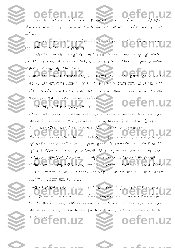 Bundan   tashqari,   to‘qimalarning   tuzilishi   ham   ma’lum   rol   o‘ynaydi.
Masalan,   arpaning   gelmintosporiozga   chidamsiz   navlarining   to‘qimalari   g‘ovak
bo‘ladi.
Og‘izcha   orqali   o‘simlik   to‘qimalariga   kiradigan   parazitlar   uchun   og‘izcha
apparatining tuzilishi ahamiyatga ega.
Masalan,   mandarinning   bakteriyali   rakka   chidamli   navlarining   og‘izchalari
atrofida   ustunchalari   bor.   Shu   bois   suv   va   suv   bilan   birga   katogen   sporalari
o‘simlik to‘qimalariga kira olmaydi.
Ayrim   hollarda   esa   chidamlilik   yoki   chidamsizlik   o‘simlik   gulining   tuzilishiga
va  gullash xarakteriga bog‘liq. Misol: bo‘g‘doyning chang qora kuyasi patogeni
o‘simlik   to‘qimalariga   gul   orqali,   ayni   gullagan   vaqti   kiradi.   Bundan   xulosa:
yopiq gullaydigan navlar chidamli bo‘ladi.
Fiziologik – biokimyoviy omillar.
Ushbu   sust   tabiiy   immunitet   omillariga   ko‘pgina   mualliflar   katta   ahamiyat
beradi.   Bu   omillar   qo‘yidagilardan   iborat:   uglevodlar   (karbonsuvlar),   oqsillar,
fitonsidlar, alkoloidlar, fenolbirikmalari, fitoaleksinlar va pigmentlar.
Ma’lumki,   sabzavot   va   mevalarni   saklash   jarayonida   ularning   tarkibiga   kirgan
uglevodlar   har   xil   bo‘lib   vaqt   o‘tgach   gidrolitik   jarayonlar   faollashadi   va   bir
uglevod   ikkinchi   uglevodga   aylanadi.   Masalan,   monosaxarlar   –   glyukoza,
fruktoza -  murakkab shakar moddalariga – saxaroza va kraxmalga aylanadi. Bu
o‘rinda kraxmalning roli katta. Qanchalik shakar moddalari ichida kraxmalning
ulushi   kattaroq   bo‘lsa,   shunchalik   saqlashga   qo‘yilgan   sabzavot   va   mevalar
buzilmay kuproq vaqt saqlanadi.
Jonli   misol   tariqasida     qovunni   qishda   saqlashni   olaylik.   Endi   uzilgan   qovun
tillni   yoradigan   darajada   shirin   bo‘ladi.   Saqlash   jarayonida   esa   vaqt   o‘tgach
shirasi   ketadi,   lattaga   uxshab   qoladi.   Lekin   shu   bilan   birga,   agar   ahamiyat
bergan bo‘lsalaring, qovun chirimaydi, chunki uning tarkibida murakkab shakar
kraxmal bor. 