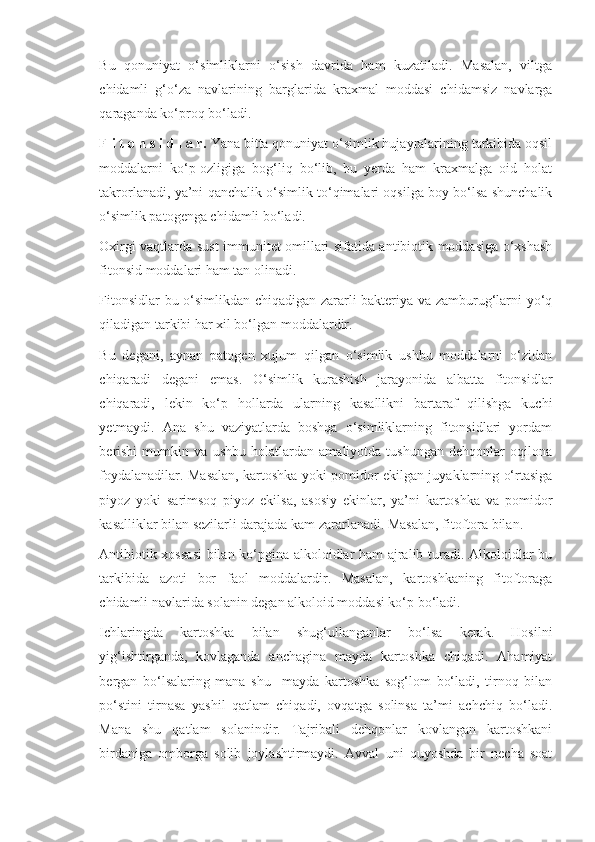 Bu   qonuniyat   o‘simliklarni   o‘sish   davrida   ham   kuzatiladi.   Masalan,   viltga
chidamli   g‘o‘za   navlarining   barglarida   kraxmal   moddasi   chidamsiz   navlarga
qaraganda ko‘proq bo‘ladi. 
F i t o n s i d l a r.  Yana bitta qonuniyat o‘simlik hujayralarining tarkibida oqsil
moddalarni   ko‘p-ozligiga   bog‘liq   bo‘lib,   bu   yerda   ham   kraxmalga   oid   holat
takrorlanadi, ya’ni qanchalik o‘simlik to‘qimalari oqsilga boy bo‘lsa shunchalik
o‘simlik patogenga chidamli bo‘ladi.
Oxirgi vaqtlarda sust immunitet omillari sifatida antibiotik moddasiga o‘xshash
fitonsid moddalari ham tan olinadi.
Fitonsidlar  bu o‘simlikdan chiqadigan zararli bakteriya va zamburug‘larni yo‘q
qiladigan tarkibi har xil bo‘lgan moddalardir.
Bu   degani,   aynan   patogen   xujum   qilgan   o‘simlik   ushbu   moddalarni   o‘zidan
chiqaradi   degani   emas.   O‘simlik   kurashish   jarayonida   albatta   fitonsidlar
chiqaradi,   lekin   ko‘p   hollarda   ularning   kasallikni   bartaraf   qilishga   kuchi
yetmaydi.   Ana   shu   vaziyatlarda   boshqa   o‘simliklarning   fitonsidlari   yordam
berishi   mumkin   va   ushbu   holatlardan   amaliyotda   tushungan   dehqonlar   oqilona
foydalanadilar. Masalan, kartoshka yoki pomidor ekilgan juyaklarning o‘rtasiga
piyoz   yoki   sarimsoq   piyoz   ekilsa,   asosiy   ekinlar,   ya’ni   kartoshka   va   pomidor
kasalliklar bilan sezilarli darajada kam zararlanadi. Masalan, fitoftora bilan.
Antibiotik xossasi  bilan ko‘pgina alkoloidlar ham ajralib turadi. Alkoloidlar bu
tarkibida   azoti   bor   faol   moddalardir.   Masalan,   kartoshkaning   fitoftoraga
chidamli navlarida solanin degan alkoloid moddasi ko‘p bo‘ladi.
Ichlaringda   kartoshka   bilan   shug‘ullanganlar   bo‘lsa   kerak.   Hosilni
yig‘ishtirganda,   kovlaganda   anchagina   mayda   kartoshka   chiqadi.   Ahamiyat
bergan   bo‘lsalaring   mana   shu     mayda   kartoshka   sog‘lom   bo‘ladi,   tirnoq   bilan
po‘stini   tirnasa   yashil   qatlam   chiqadi,   ovqatga   solinsa   ta’mi   achchiq   bo‘ladi.
Mana   shu   qatlam   solanindir.   Tajribali   dehqonlar   kovlangan   kartoshkani
birdaniga   omborga   solib   joylashtirmaydi.   Avval   uni   quyoshda   bir   necha   soat 